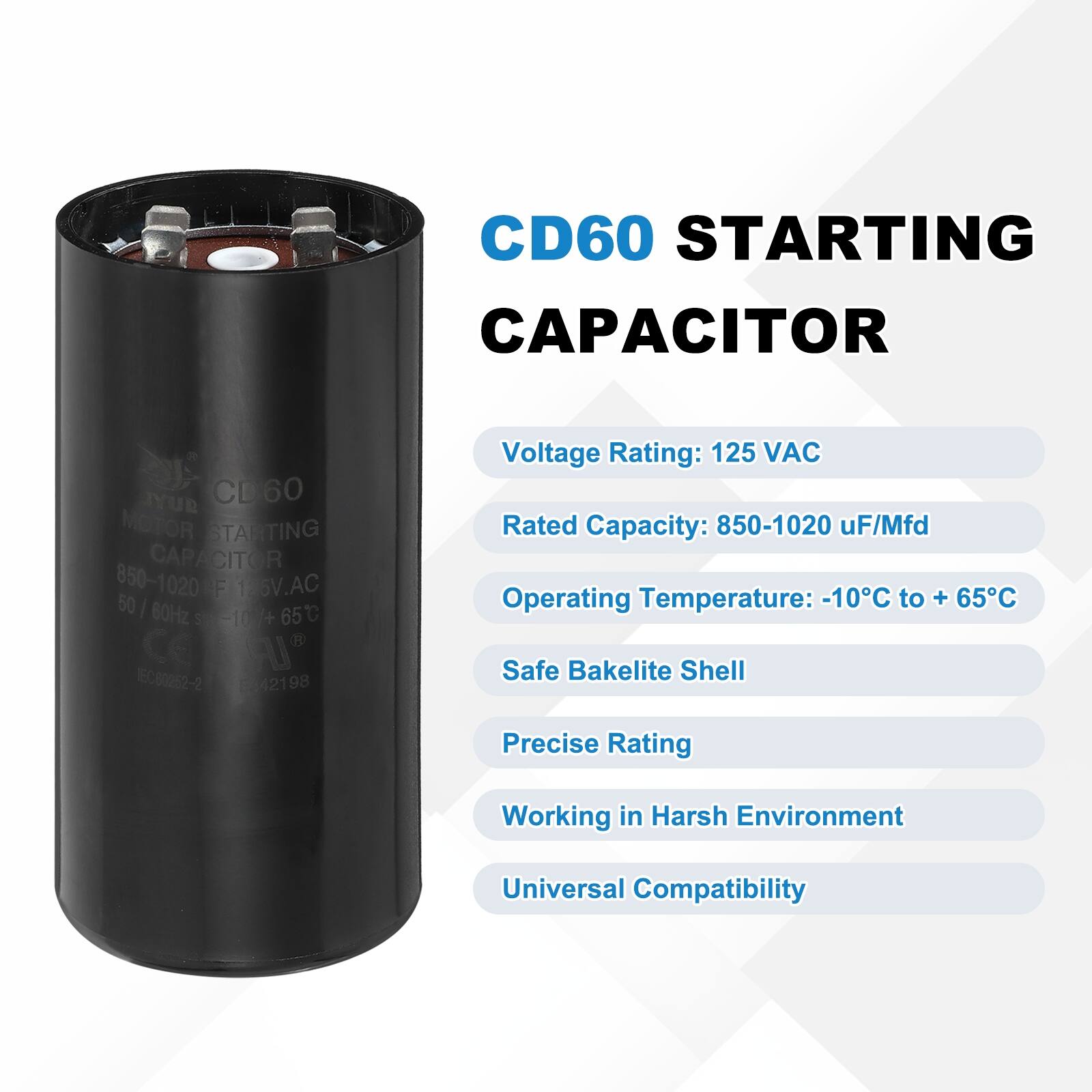 CD60 STARTING CAPACITOR  
JYUR CD60 MOTOR STARTING CAPACITOR  
850-1020 µF 126V AC 50/60Hz 65°C -10°C 4+  
Ce CU EC00252-2 042198  

Voltage Rating: 125 VAC  
Rated Capacity: 850-1020 µF/Mfd  
Operating Temperature: -10°C to +65°C  
Safe Bakelite Shell  
Precise Rating  
Working in Harsh Environment  
Universal Compatibility