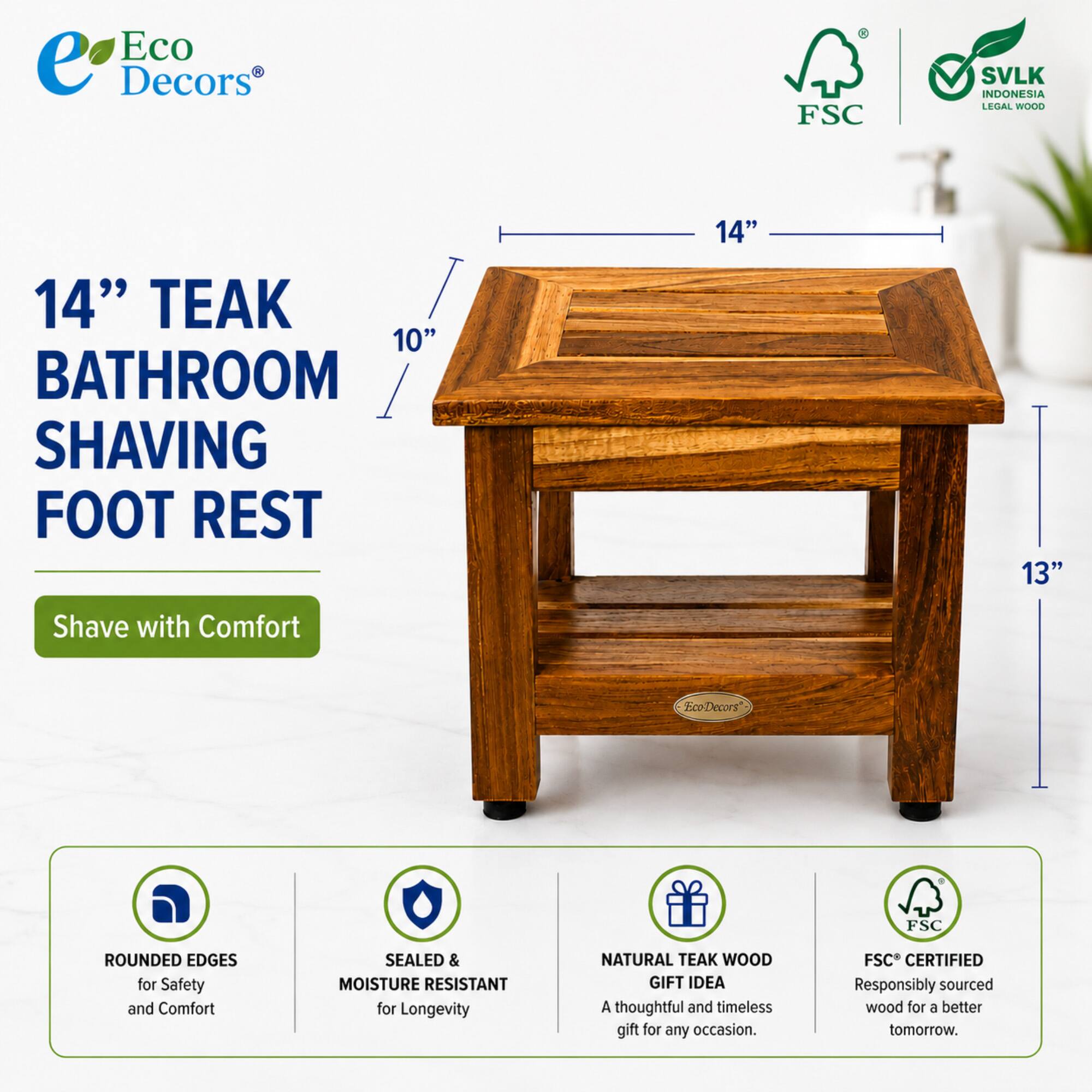 Eco Decors FSC SVLK INDONESIA LEGAL WOOD 14" TEAK 10" BATHROOM SHAVING FOOT REST 14" 13" Shave with Comfort EcoDecors FSC ROUNDED EDGES for Safety and Comfort SEALED & MOISTURE RESISTANT for Longevity NATURAL TEAK WOOD GIFT IDEA A thoughtful and timeless gift for any occasion. FSC CERTIFIED Responsibly sourced wood for a better tomorrow.