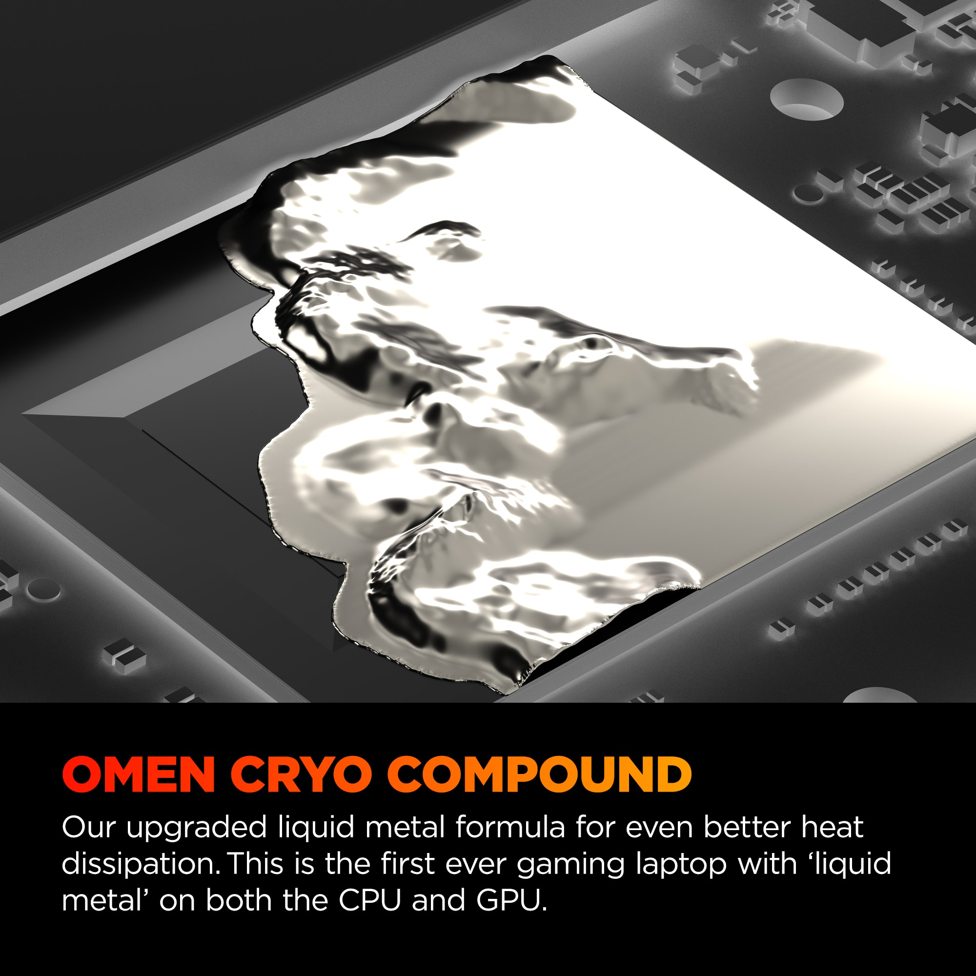 OMEN CRYO COMPOUND Our upgraded liquid metal formula for even better heat dissipation. This is the first ever gaming laptop with 'liquid metal' on both the CPU and GPU.