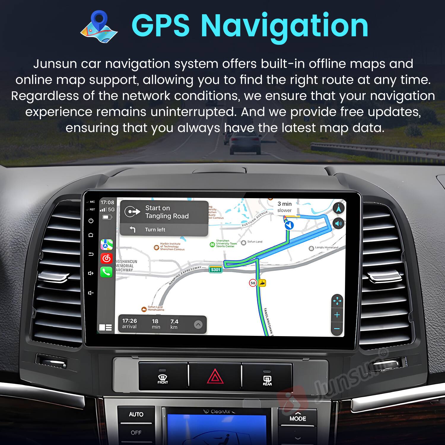GPS Navigation

Junsun car navigation system offers built-in offline maps and online map support, allowing you to find the right route at any time. Regardless of the network conditions, we ensure that your navigation experience remains uninterrupted. And we provide free updates, ensuring that you always have the latest map data.

- 17:08 all 5G
- Start on Tangling Road
- 3 min slower
- Turn left
- 17:26
- 18 min
- 7.4 km
- AUTO OFF
- MODE