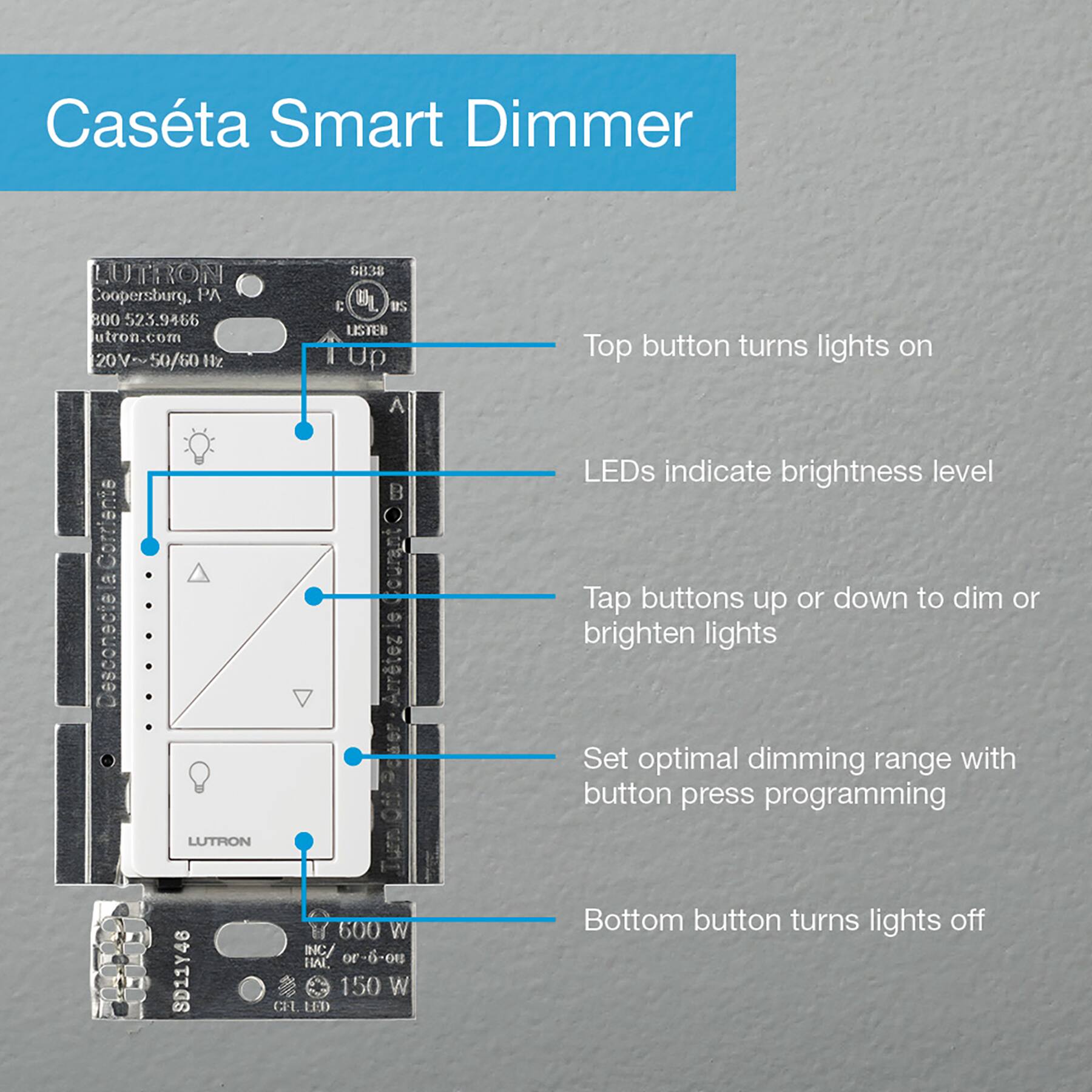 Casta Smart Dimmer LUTRON Coopersburg. 9 B00 523.9466 utron.com 20V~50/60H2 Z1 6838 E BL 21 LSTEB I TUp Top button turns lights on A l N 1   d Olutno d d Arrtez LEDs indicate brightness level Tap buttons up or down to dim or brighten lights Set optimal dimming range with button press programming LUTRON SD11Y46 I 600 W INC HAL or-6- 150 W CLL LD Bottom button turns lights off