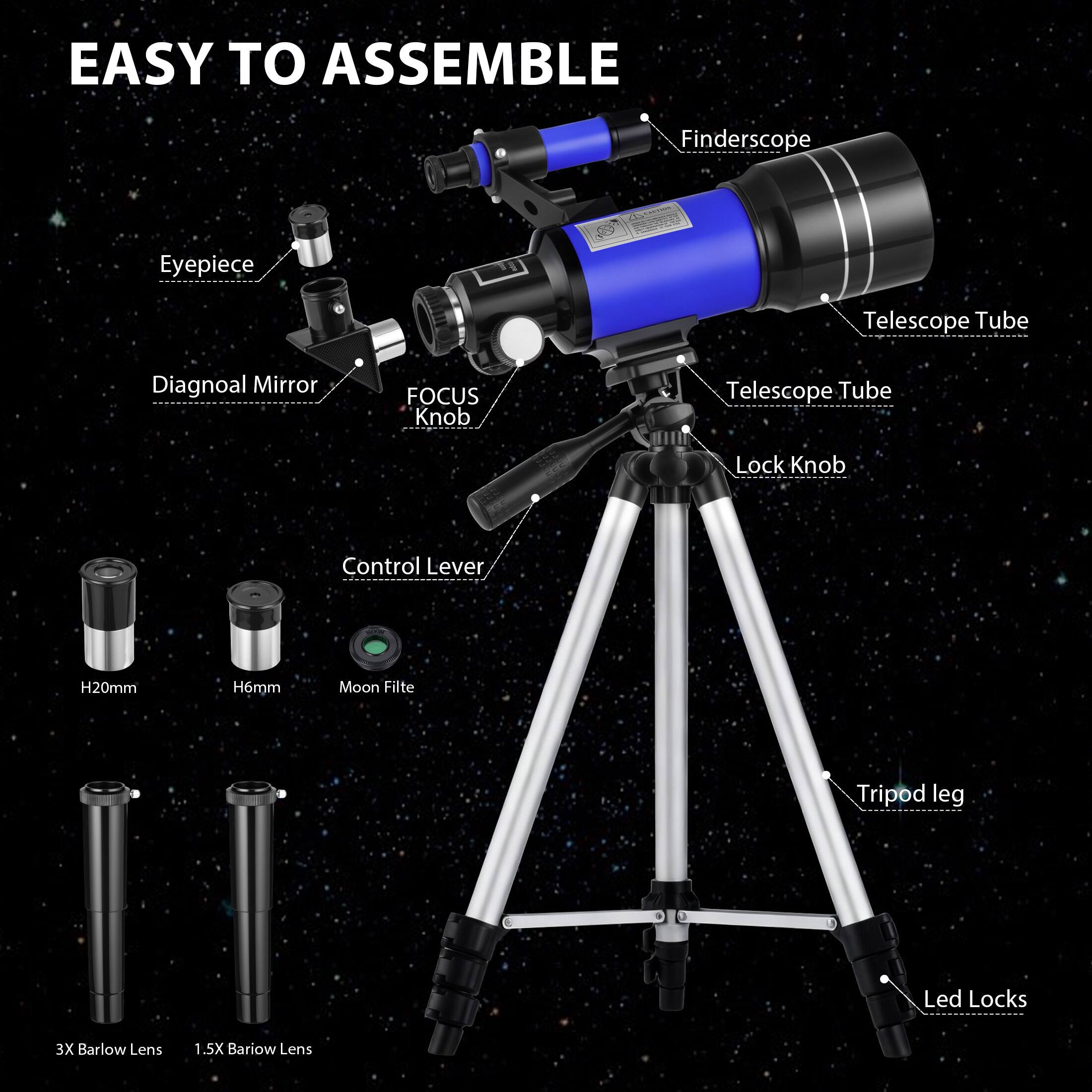 EASY TO ASSEMBLE

- Finderscope
- Eyepiece
- Telescope Tube
- Diagonal Mirror
- FOCUS Knob
- Telescope Tube
- Lock Knob
- Control Lever
- H20mm
- H6mm
- Moon Filter
- 3X Barlow Lens
- 1.5X Barlow Lens
- Tripod leg
- Led Locks