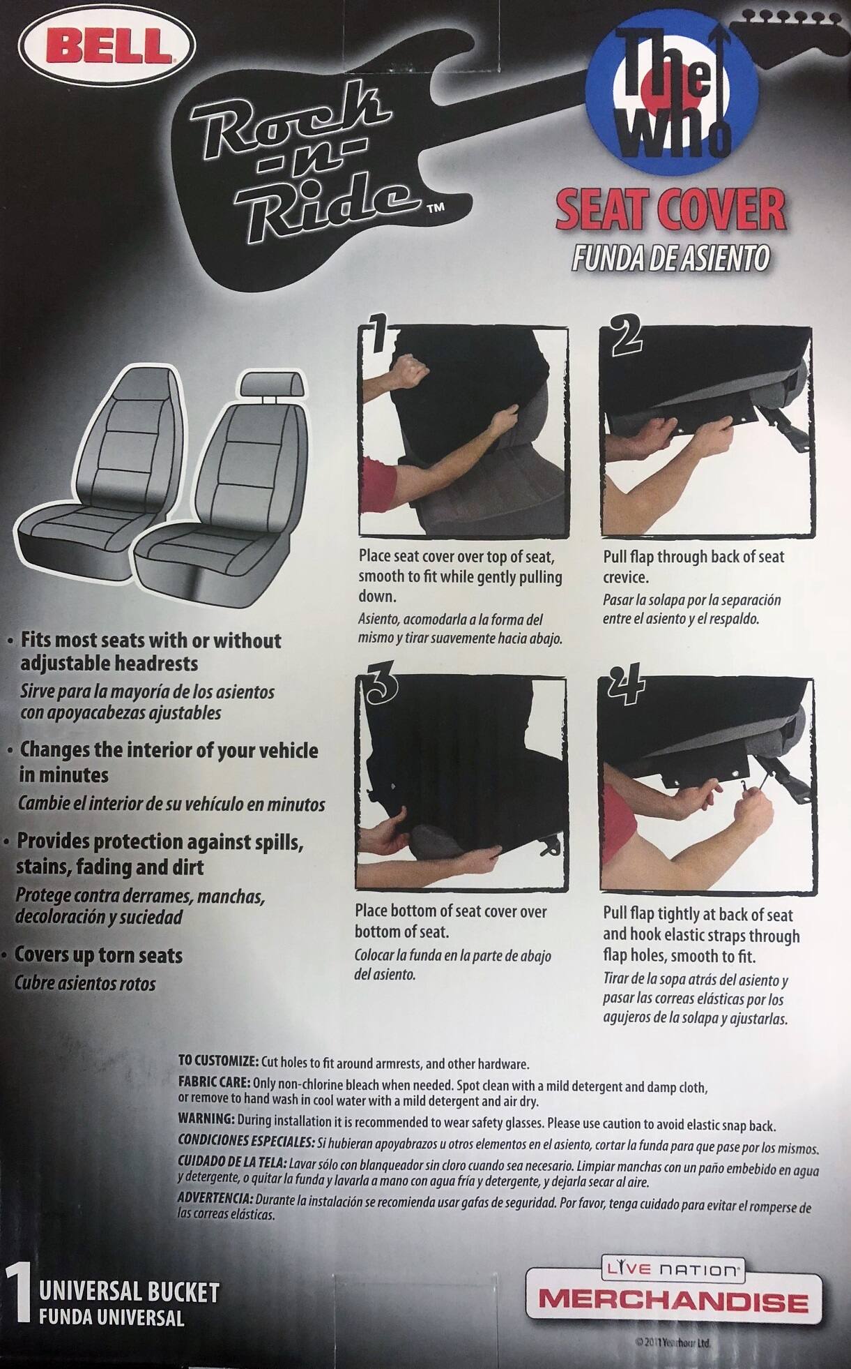 **BELL Rock n- Ride™**

**The Who**

**SEAT COVER**  
**FUNDA DE ASIENTO**

---

**1. Fits most seats with or without adjustable headrests**  
**Sirve para la mayoría de los asientos con apoyacabezas ajustables**

**2. Changes the interior of your vehicle in minutes**  
**Cambia el interior de su vehículo en minutos**

**3. Provides protection against spills, stains, fading and dirt**  
**Protege contra derrames, manchas, decoloración y suciedad**

**4. Covers up torn seats**  
**Cubre asientos rotos**

---

**1. Place seat cover over top of seat, fit while gently pulling down.**  
**Asiento, acomodarla forma misma suavemente hacia abajo.**

**2. Pull flap through back of seat crevice.**  
**Pasar la solapa por la separación entre el asiento y el respaldo.**

**3. Place bottom of seat cover over bottom of seat.**  
**Colocar la funda en la parte de abajo del asiento.**

**4. Pull flap tightly at back of seat and hook elastic