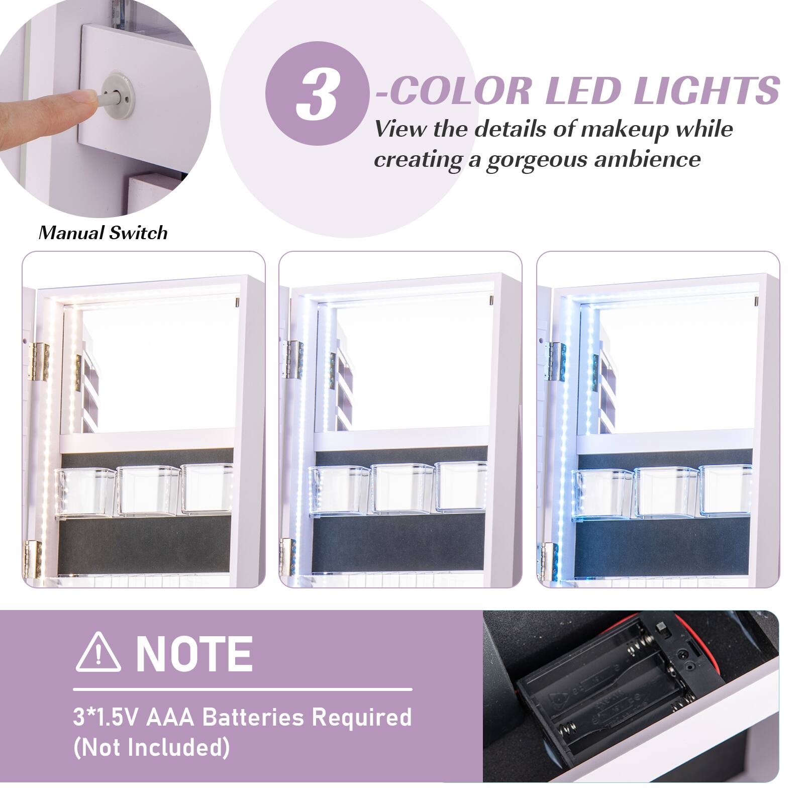 3 - COLOR LED LIGHTS  
View the details of makeup while creating a gorgeous ambiance  

Manual Switch  

NOTE  
3*1.5V AAA Batteries Required (Not Included)