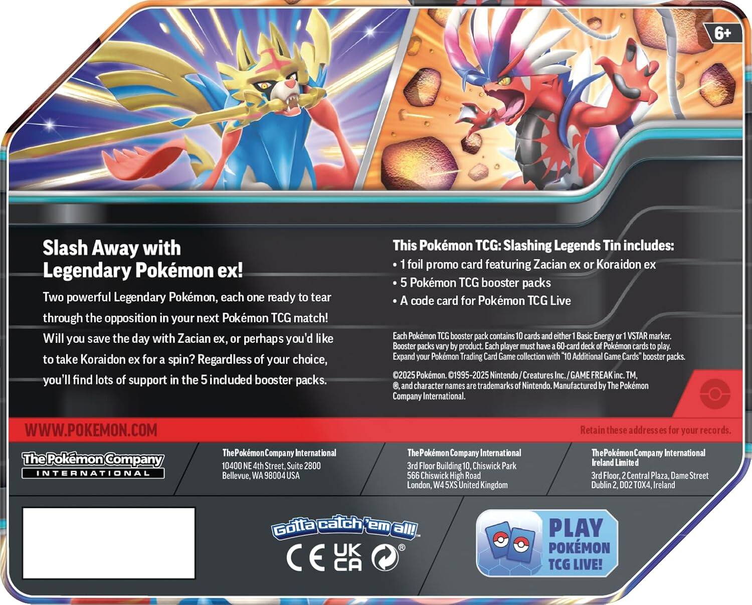 6+  
Slash Away with Legendary Pokémon ex!  
Two powerful Legendary Pokémon, each one ready to tear through the opposition in your next Pokémon TCG match! Will you save the day with Zacian ex, or perhaps you'd like to take Koraidon ex for a spin? Regardless of your choice, you'll find lots of support in the 5 included booster packs.  

This Pokémon TCG: Slashing Legends Tin includes:  
- 1 foil promo card featuring Zacian ex or Koraidon ex  
- 5 Pokémon TCG booster packs  
- A code card for Pokémon TCG Live  

Each Pokémon TCG booster pack contains 10 cards and either 1 Basic Energy or 1 VSTAR marker. Booster packs vary by product. Each player must have a 60-card deck of Pokémon cards to play. Expand your Pokémon Trading Card Game collection with "10 Additional Game Cards" booster packs.  

2025 Pokémon. 1995-2025 Nintendo GAME FREAK inc. TM, and character names are trademarks of Nintendo. by The Pokémon Company International.  
WWW.POKEMON.COM  

The Pokémon Company International  
10400 NE 4th Street, Suite 2800