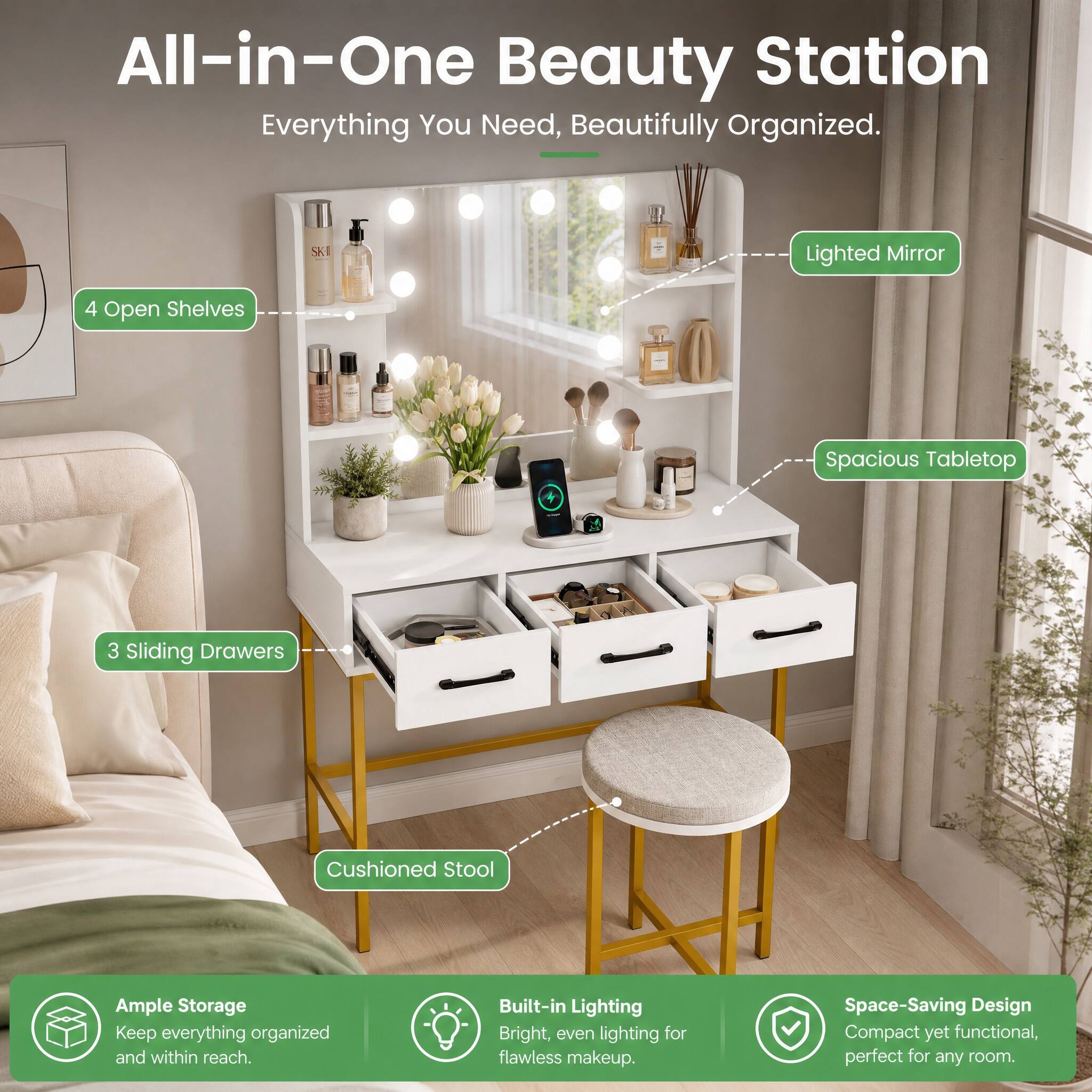All-in-One Beauty Station  
Everything You Need, Beautifully Organized.

- Lighted Mirror
- 4 Open Shelves
- Spacious Tabletop
- 3 Sliding Drawers
- Cushioned Stool

Ample Storage  
Keep everything organized and within reach.

Built-in Lighting  
Bright, even lighting for flawless makeup.

Space-Saving Design  
Compact yet functional, perfect for any room.
