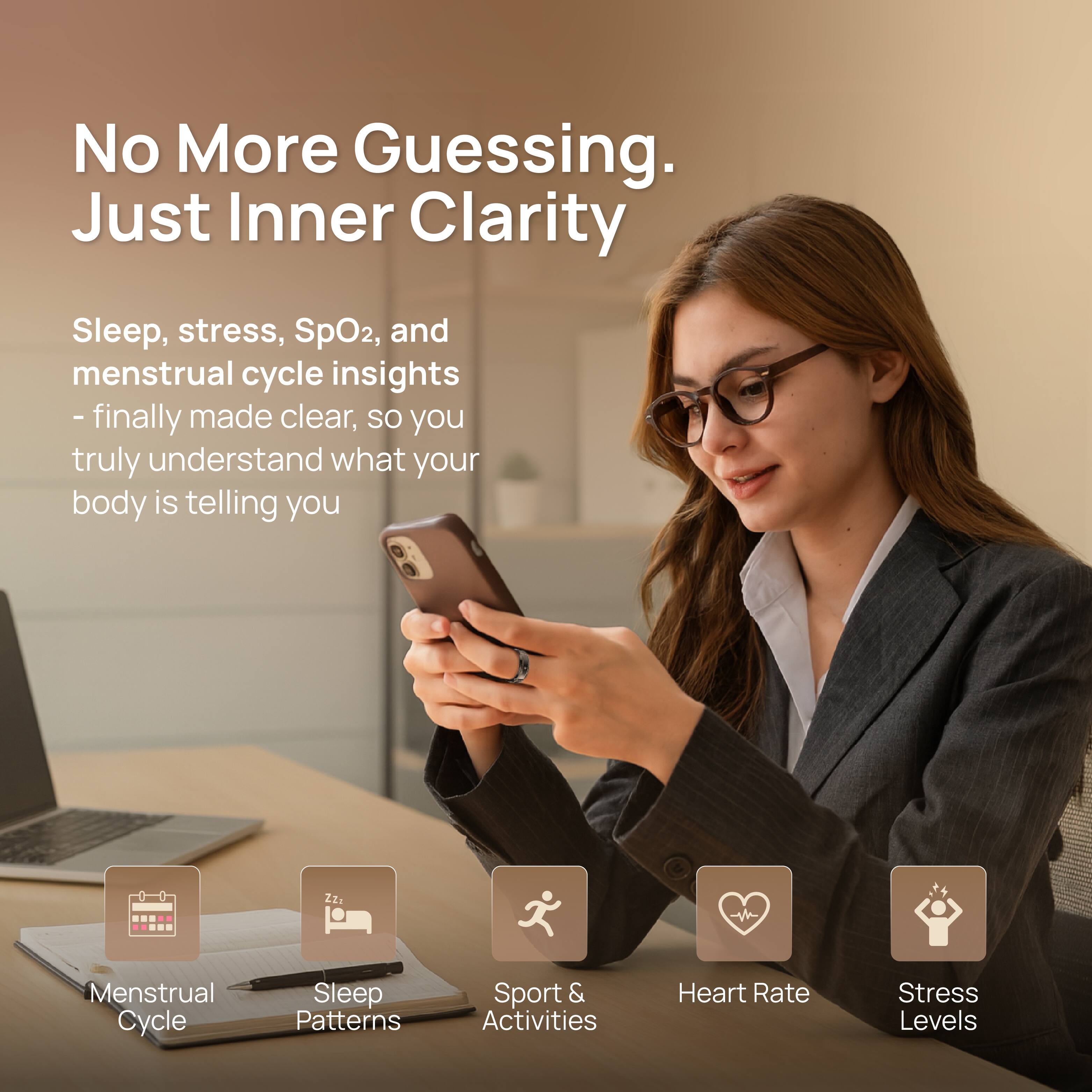 No More Guessing. Just Inner Clarity

Sleep, stress, SpO2, and menstrual cycle insights - finally made clear, so you truly understand what your body is telling you

Menstrual Cycle  
Sleep Patterns  
Sport & Activities  
Heart Rate  
Stress Levels