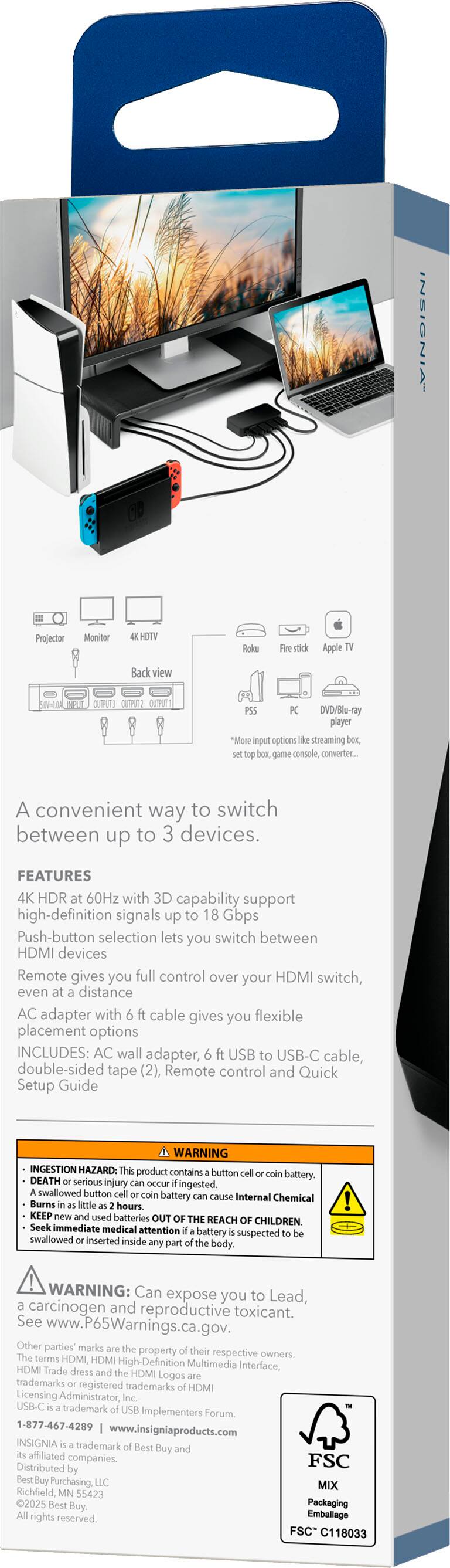 **INSIGNIA - Projector Monitor HOTV Roks stick Apple Back view DVD/Blu-ray player**

A convenient way to switch between up to 3 devices.

**FEATURES**
- 4K HDR at 60Hz with 3D capability support high-definition signals up to 18 Gbps
- Push-button selection lets you switch between HDMI devices
- Remote gives you full control over your HDMI switch, even at a distance
- AC adapter with 6 ft cable gives you flexible placement options

**INCLUDES:**
- AC wall adapter
- 6 ft USB to USB-C cable
- Double-sided tape (2)
- Remote control
- Quick Setup Guide

**WARNING: INGESTION HAZARD**
- This product contains a button cell or coin battery. DEATH or serious injury can occur if ingested.
- A swallowed button cell or coin battery can cause internal chemical burns in as little as 2 hours.
- KEEP used batteries OUT OF THE REACH OF CHILDREN.
- Seek immediate medical attention if a battery is suspected to be swallowed or inserted inside any part of the body.

**WARNING:**
- Can expose you to Lead, a carcinogen and reproductive toxicant.
- See www.P65