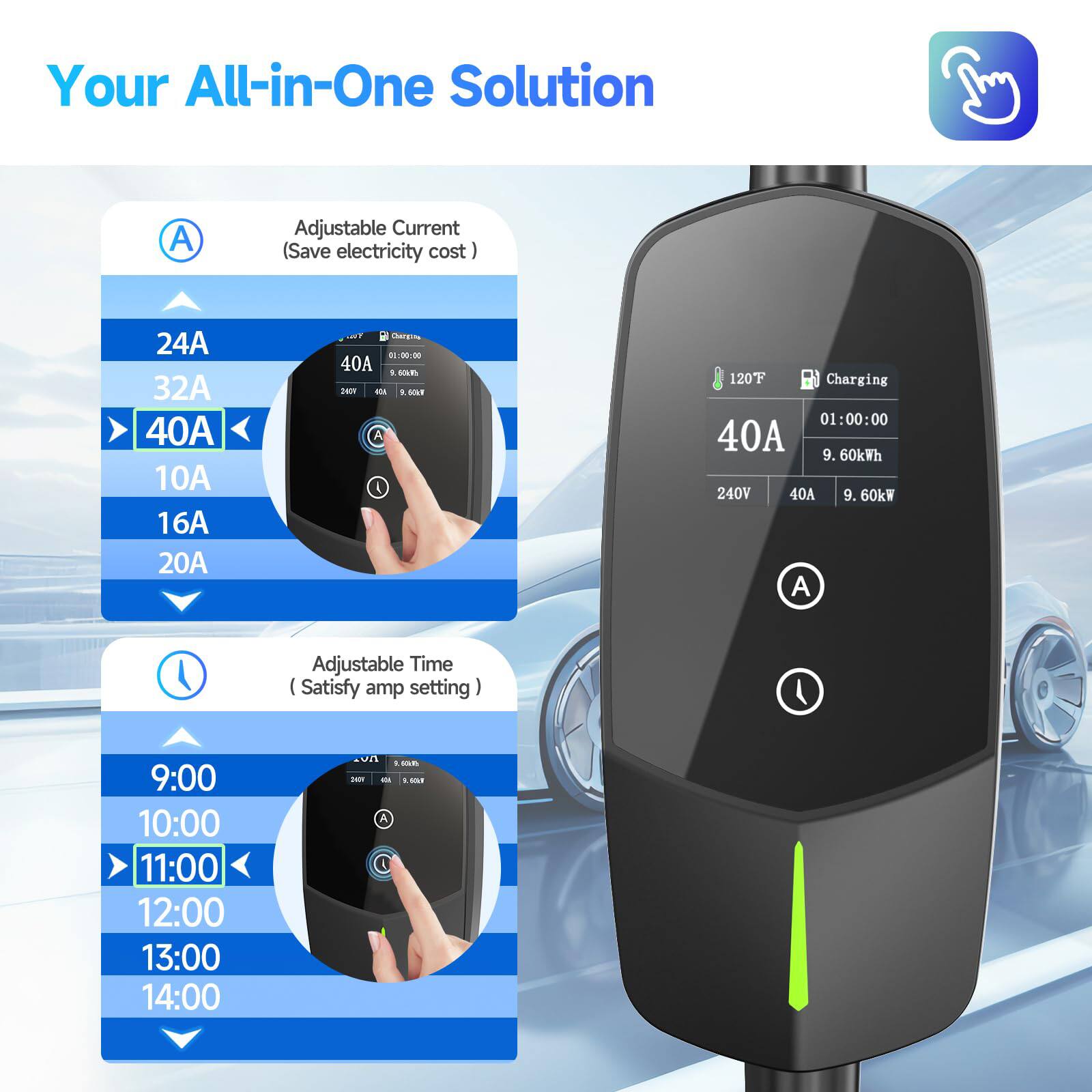 Your All-in-One Solution

Adjustable Current (Save electricity cost)
- 24A
- 32A
- 40A
- 10A
- 16A
- 20A

Adjustable Time (Satisfy amp setting)
- 9:00
- 10:00
- 11:00
- 12:00
- 13:00
- 14:00

120F Charging
- 40A
- 240V
- 9.60kWh
- 9.60kW

01:00:00