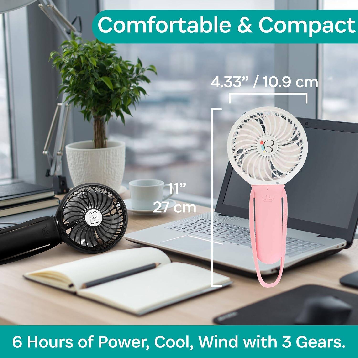 Comfortable & Compact

4.33" / 10.9 cm

11" / 27 cm

6 Hours of Power, Cool, Wind with 3 Gears.