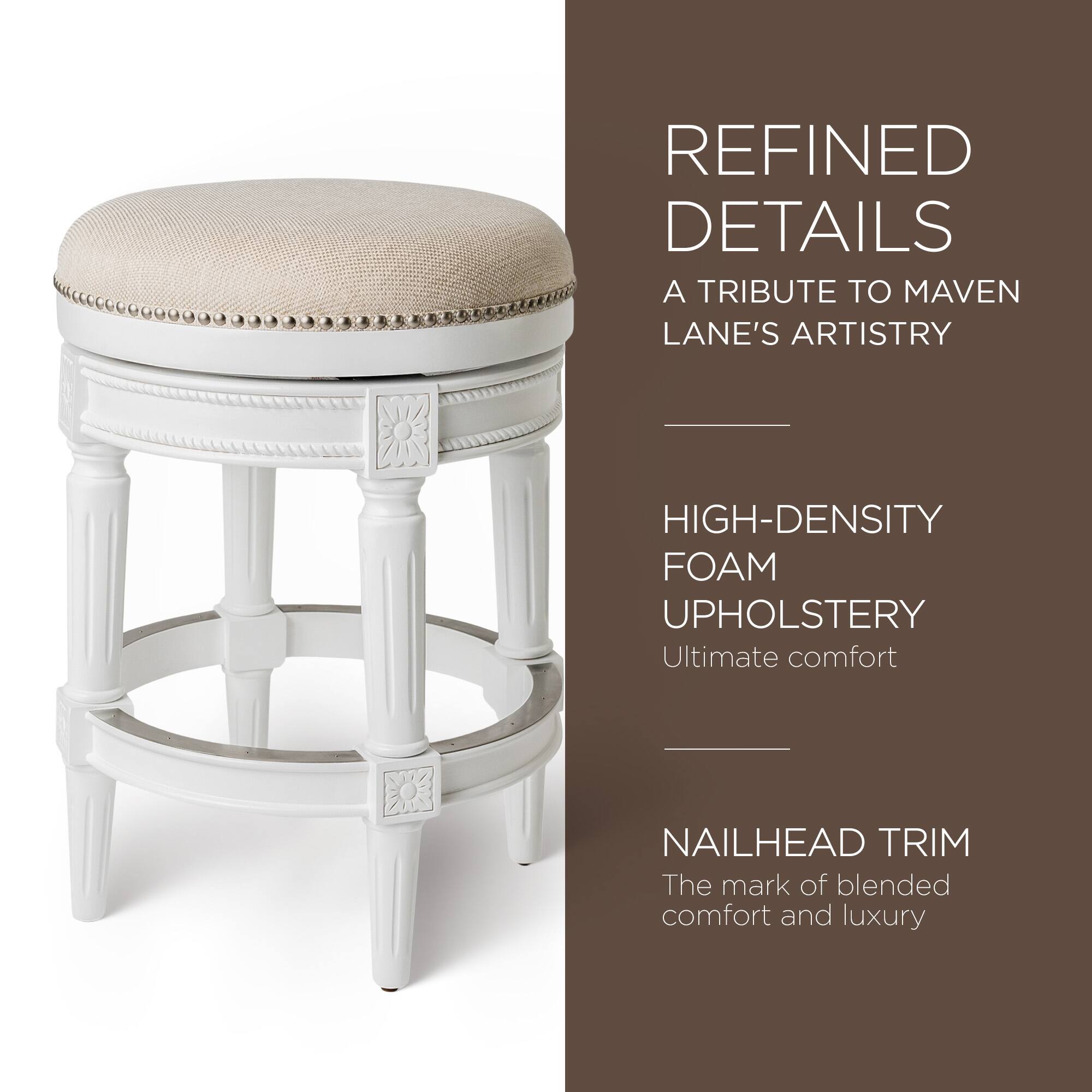 REFINED DETAILS  
A TRIBUTE TO MAVEN LANE'S ARTISTRY  

HIGH-DENSITY FOAM UPHOLSTERY  
Ultimate comfort  

NAILHEAD TRIM  
The mark of blended comfort and luxury