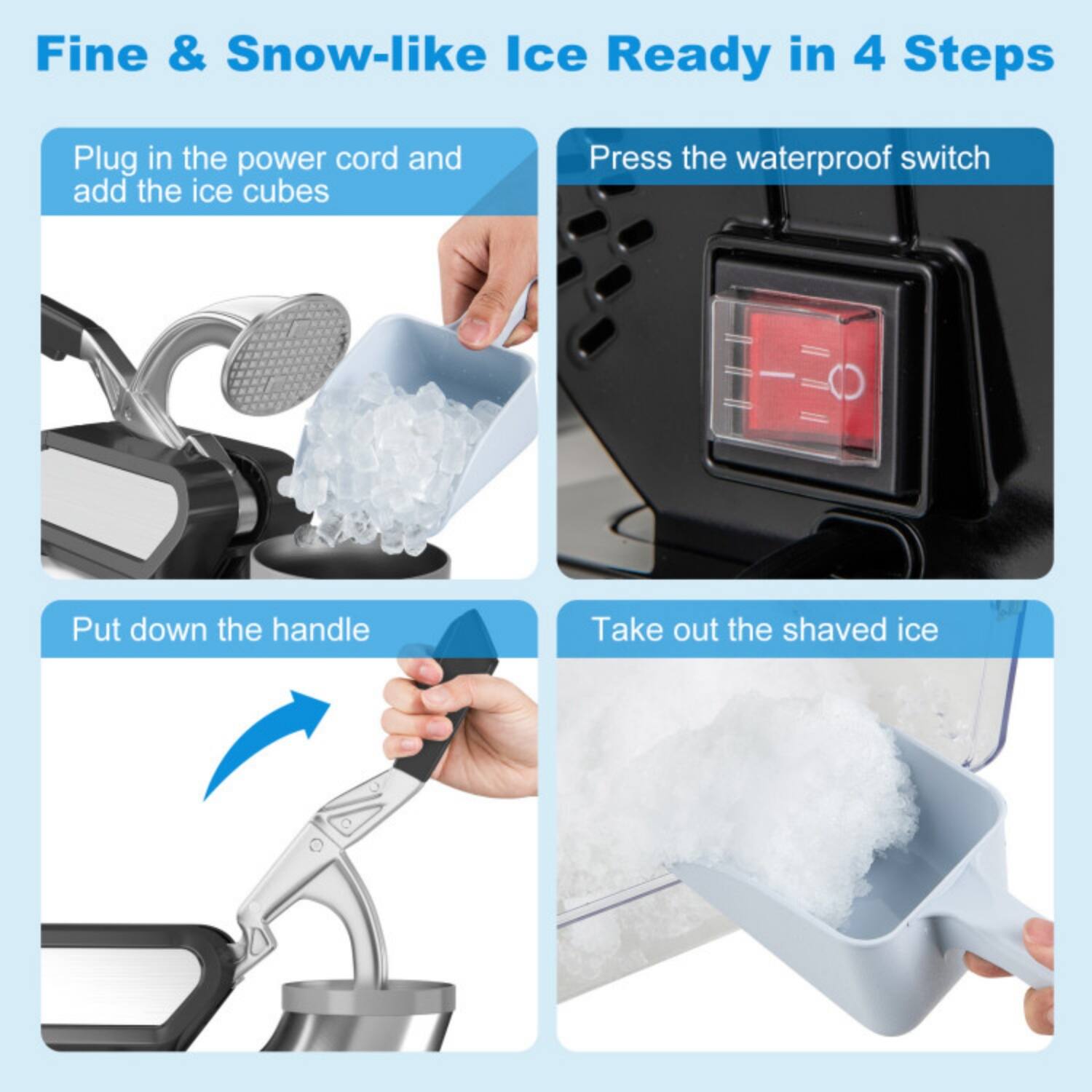 Fine & Snow-like Ice Ready in 4 Steps

1. Plug in the power cord and add the ice cubes
2. Press the waterproof switch
3. Put down the handle
4. Take out the shaved ice