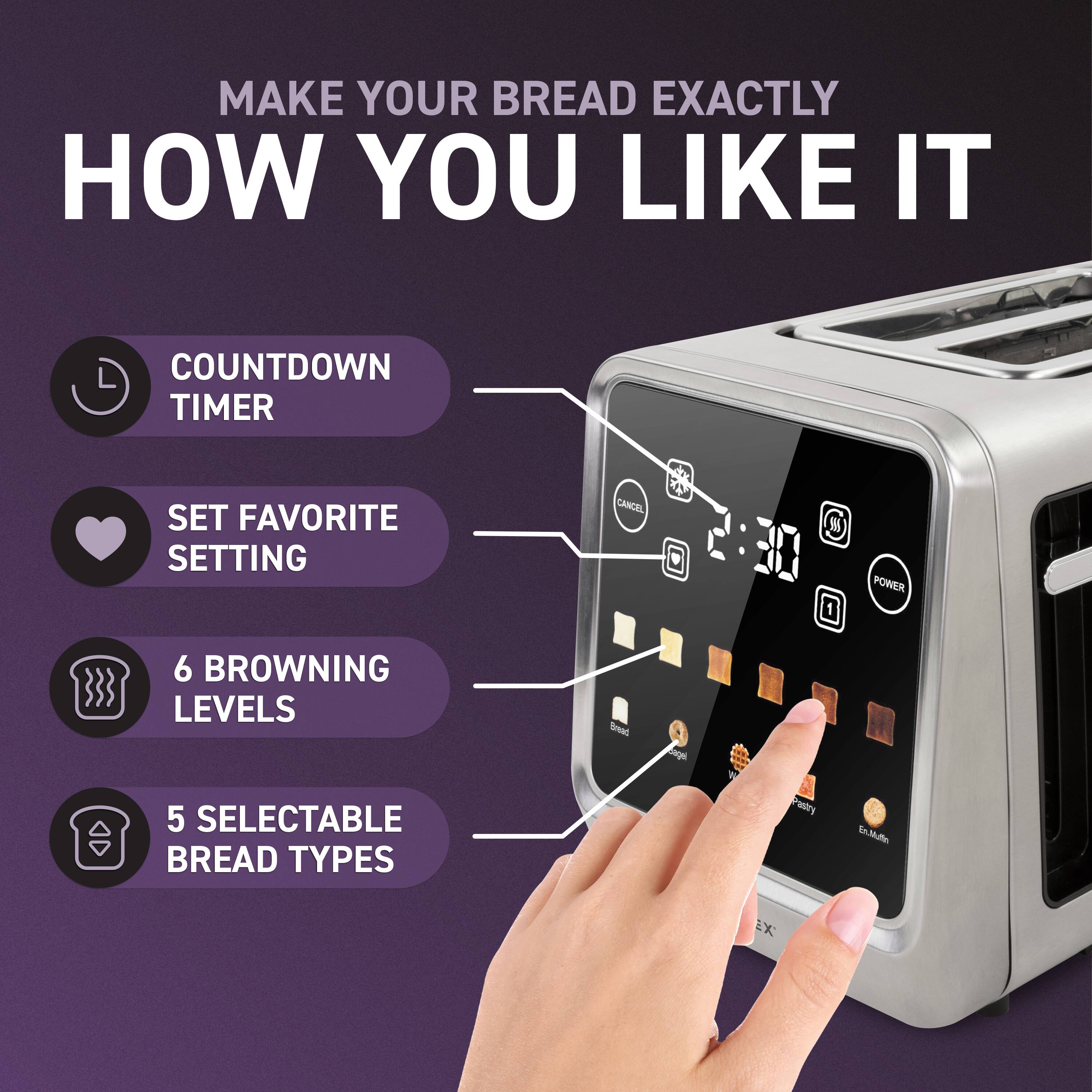 MAKE YOUR BREAD EXACTLY HOW YOU LIKE IT

- COUNTDOWN TIMER
- SET FAVORITE SETTING
- 6 BROWNING LEVELS
- 5 SELECTABLE BREAD TYPES

Bread  
Bagel  
Waffle  
Pastry  
Extra Light