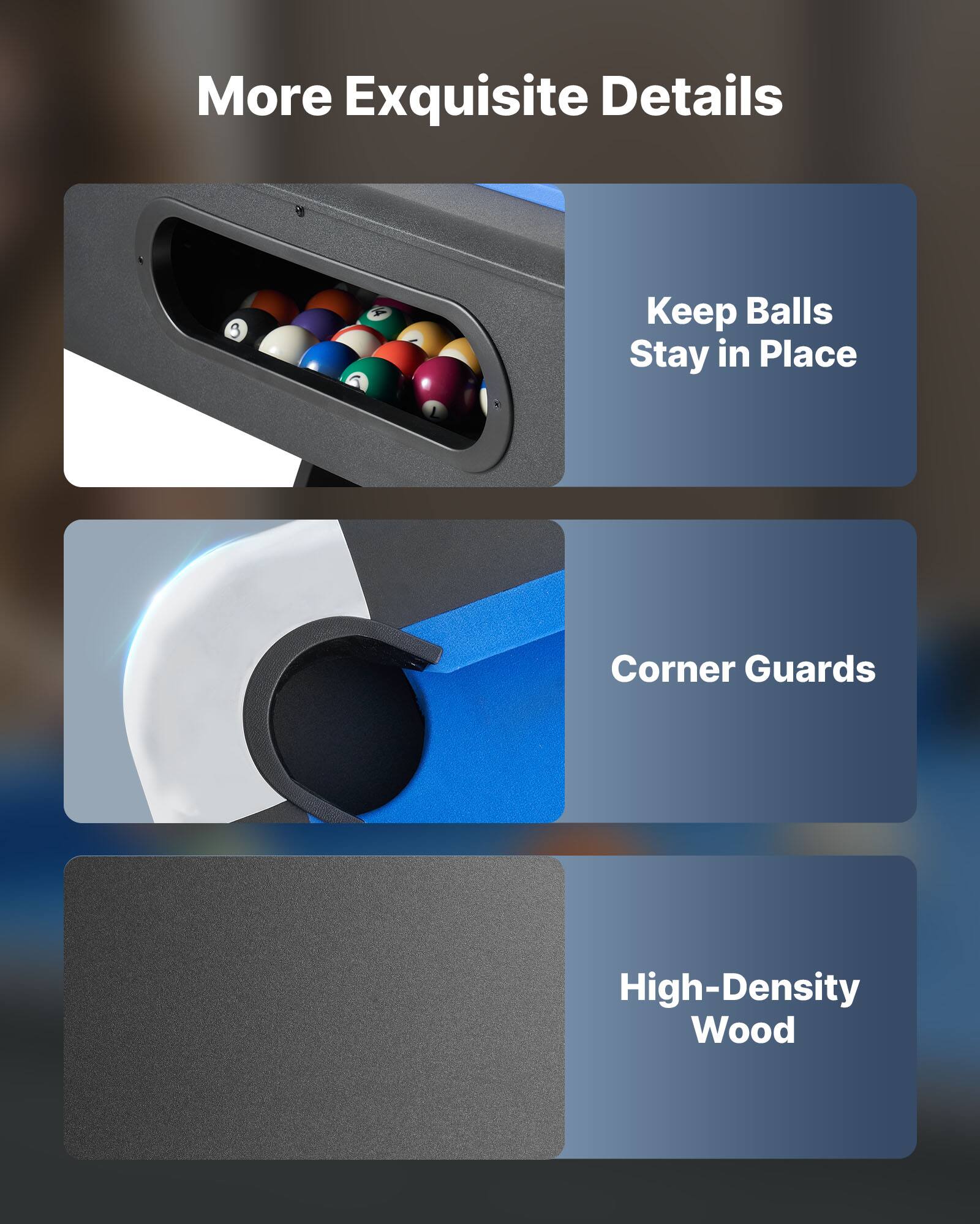 More Exquisite Details

- Keep Balls Stay in Place
- Corner Guards
- High-Density Wood