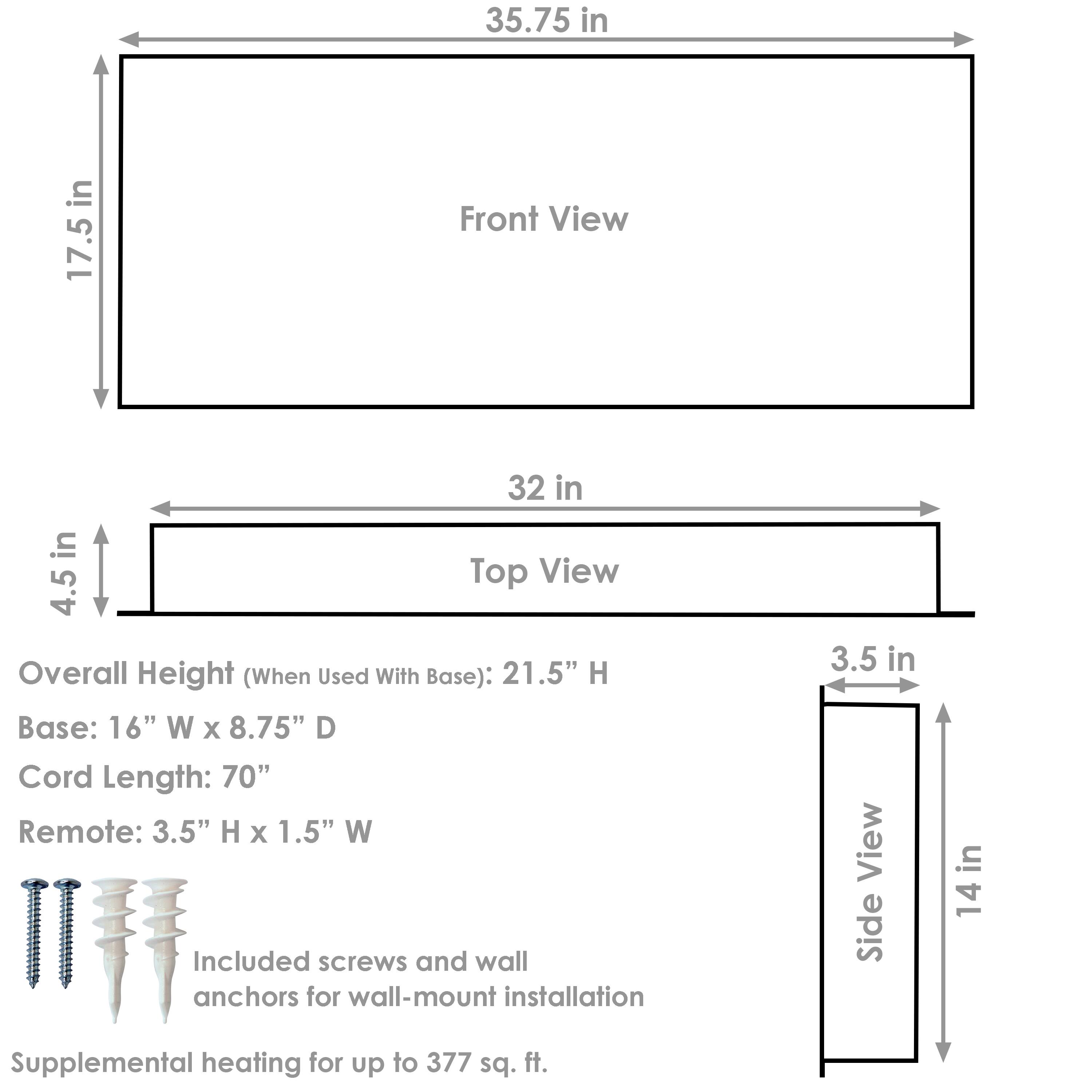 Front View:
- Width: 35.75 in
- Height: 17.5 in

Top View:
- Width: 32 in
- Depth: 4.5 in

Side View:
- Height: 14 in
- Thickness: 3.5 in

Overall Height (When Used With Base): 21.5" H

Base:
- Width: 16" W
- Depth: 8.75" D

Cord Length: 70"

Remote:
- Height: 3.5" H
- Width: 1.5" W

Included screws and wall anchors for wall-mount installation

Supplemental heating for up to 377 sq. ft.