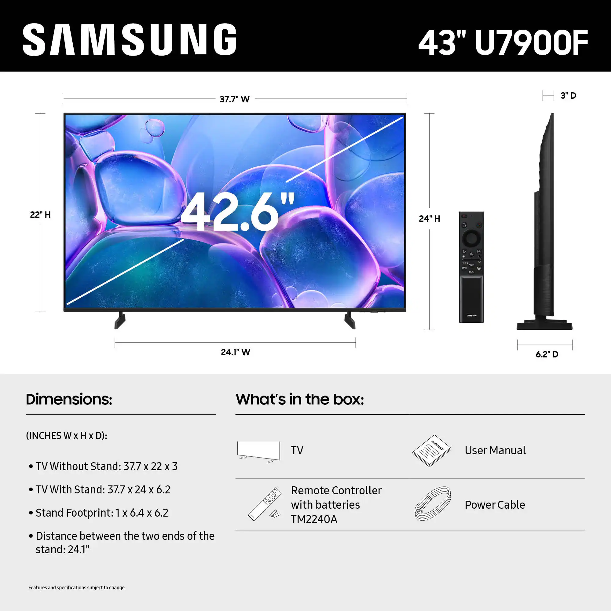 SAMSUNG 43" U7900F 37.7" W 22" H 42.6" 24" H 6.2" D

Dimensions:
What's in the box:
(INCHES W x H x D):
TV Without Stand: 37.7 x 22 x 3
TV With Stand: 37.7 x 24 x 6.2
Stand Footprint: 1 x 6.4 x 6.2
Distance between the two ends of the stand: 24.1"
Remote Controller with batteries TM2240A
Power Cable
Features and specifications subject to change.