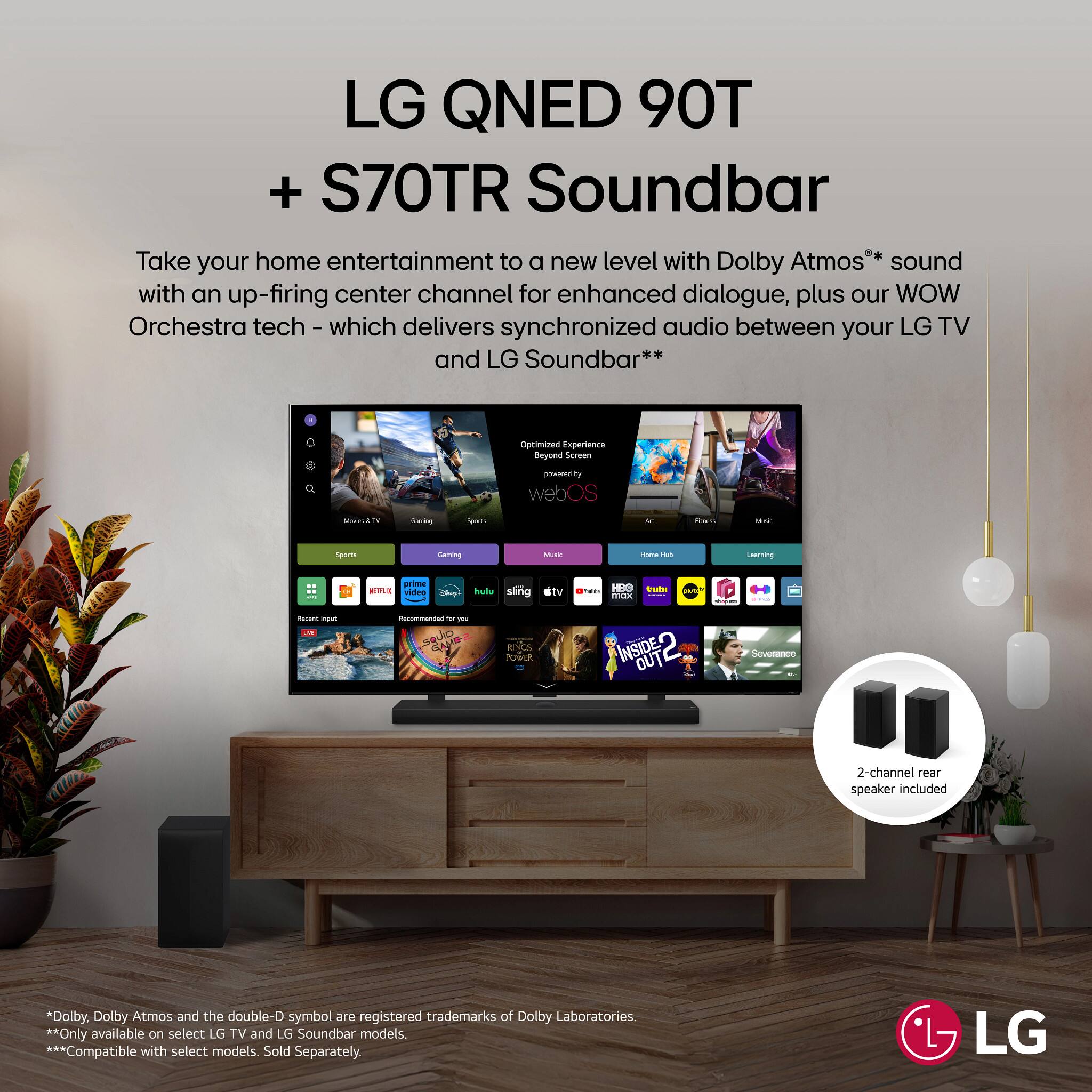 LG QNED 90T  
+ S70TR Soundbar  

Take your home entertainment to a new level with Dolby Atmos® sound with an up-firing center channel for enhanced dialogue, plus our WOW Orchestra tech - which delivers synchronized audio between your LG TV and LG Soundbar**  

Optimized Experience Beyond Screen powered by webOS  

2-channel rear speaker included  

* Dolby, Dolby Atmos and the double-D symbol are registered trademarks of Dolby Laboratories.  
** Only available on select LG TV and LG Soundbar models.  
*** Compatible with select models. Sold Separately.  

LG