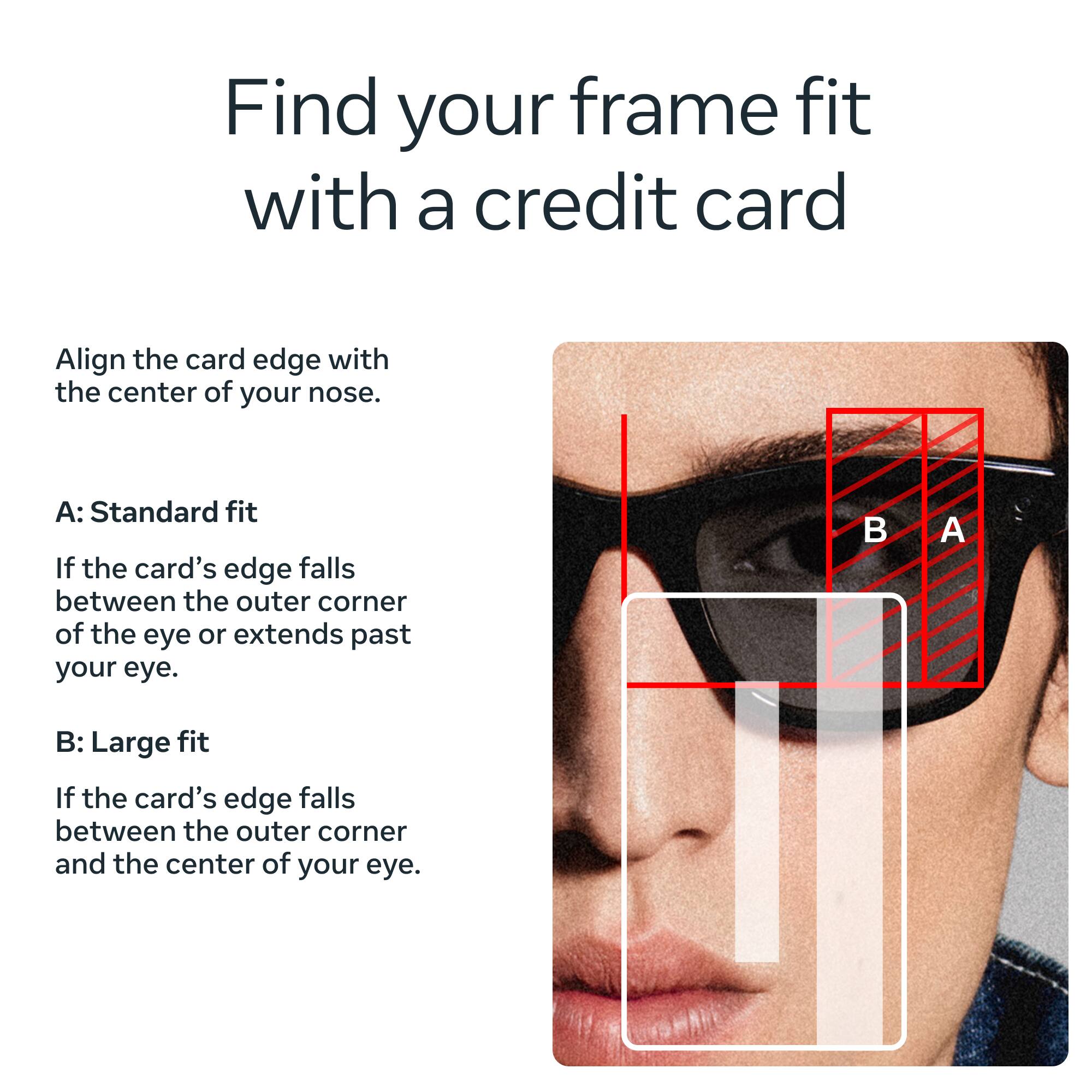 Find your frame fit with a credit card

Align the card edge with the center of your nose.

A: Standard fit
If the card's edge falls between the outer corner of the eye or extends past your eye.

B: Large fit
If the card's edge falls between the outer corner and the center of your eye.