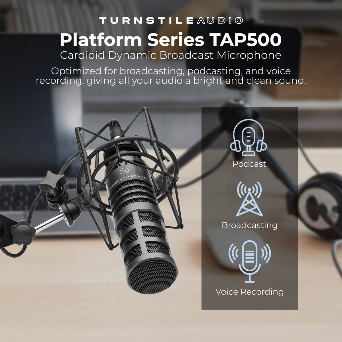 TURNSTILE AUDIO  
Platform Series TAP500  
Cardioid Dynamic Broadcast Microphone  

Optimized for broadcasting, podcasting, and voice recording, giving all your audio a bright and clean sound.  

- Podcast  
- Broadcasting  
- Voice Recording