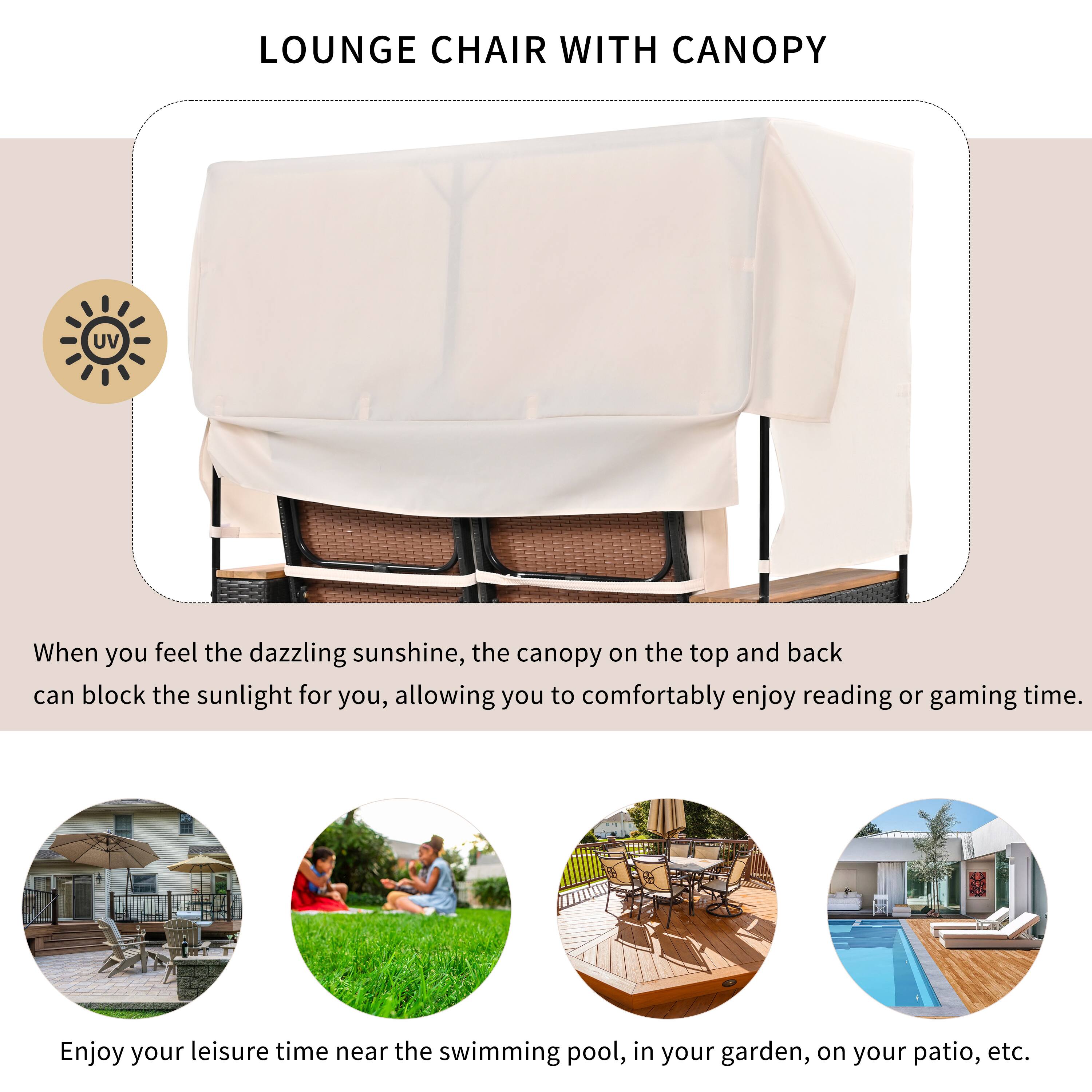 LOUNGE CHAIR WITH CANOPY

When you feel the dazzling sunshine, the canopy on the top and back can block the sunlight for you, allowing you to comfortably enjoy reading or gaming time.

Enjoy your leisure time near the swimming pool, in your garden, on your patio, etc.