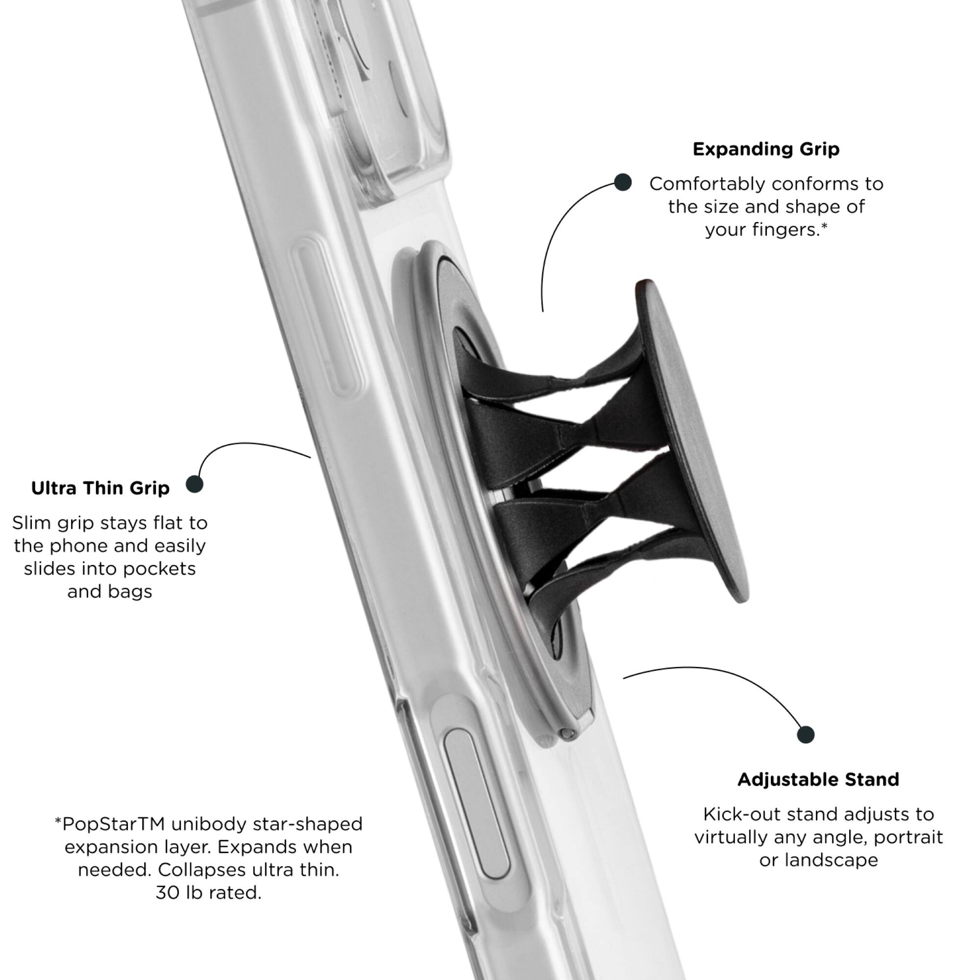 Expanding Grip: Comfortably conforms to the size and shape of your fingers.  
Ultra Thin Grip: Slim grip stays flat to the phone and easily slides into pockets and bags.  
*PopStar™ unibody star-shaped expansion layer. Expands when needed. Collapses ultra thin. 30 lb rated.  
Adjustable Stand: Kick-out stand adjusts to virtually any angle, portrait or landscape.
