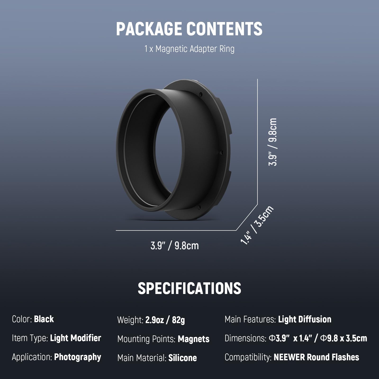 PACKAGE CONTENTS  
1 x Magnetic Adapter Ring  

9.8cm / 3.9"  
3.9" / 9.8cm  
3.9"  
1.4" / 3.5cm  
3.5cm  

SPECIFICATIONS  
Color: Black  
Weight: 2.9oz / 82g  
Main Features: Light Diffusion  
Item Type: Light Modifier  
Mounting Points: Magnets  
Dimensions: 3.9" X 1.4" / 9.8" X 1.4" / 3.5cm  
Application: Photography  
Main Material: Silicone  
Compatibility: NEEWER Round Flashes