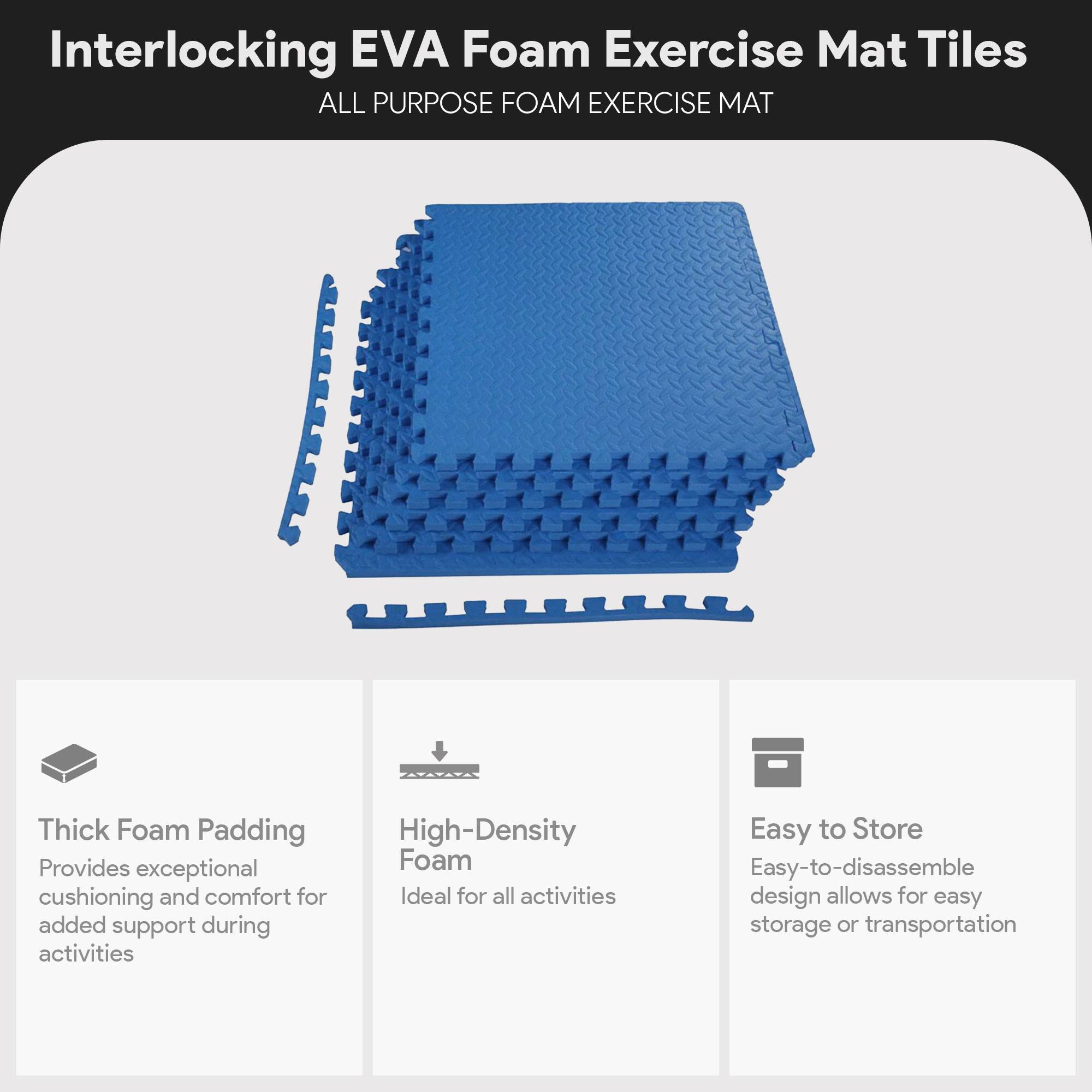 Interlocking EVA Foam Exercise Mat Tiles

ALL PURPOSE FOAM EXERCISE MAT

- Thick Foam Padding
  Provides exceptional cushioning and comfort for added support during activities

- High-Density Foam
  Ideal for all activities

- Easy to Store
  Easy-to-disassemble design allows for easy storage or transportation