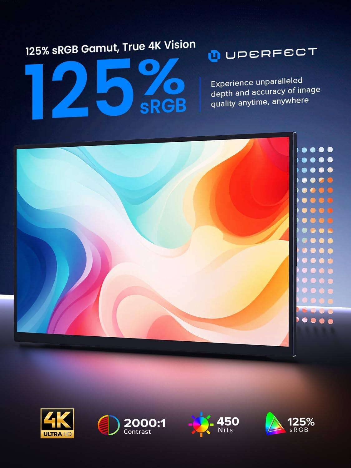 125% sRGB Gamut, True 4K Vision

Experience unparalleled depth and accuracy of image quality anytime, anywhere

4K ULTRA HD
2000:1 Contrast
450 Nits
125% sRGB