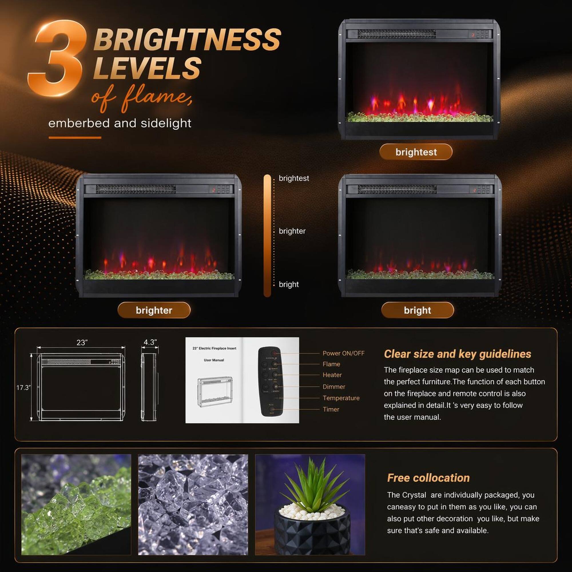 3 BRIGHTNESS LEVELS of flame, emberbed and sidelight

- brightest
- brighter
- bright

17.3" 23" 4.3"

- Power ON/OFF
- Flame
- Heater
- Dimmer
- Temperature
- Timer

Clear size and key guidelines
The fireplace size map can be used to match the perfect furniture. The function of each button on the fireplace and remote control is also explained in detail. It's very easy to follow the user manual.

Free collocation
The Crystal are individually packaged, you can easily put them in as you like, you can also put other decoration you like, but make sure that's safe and available.