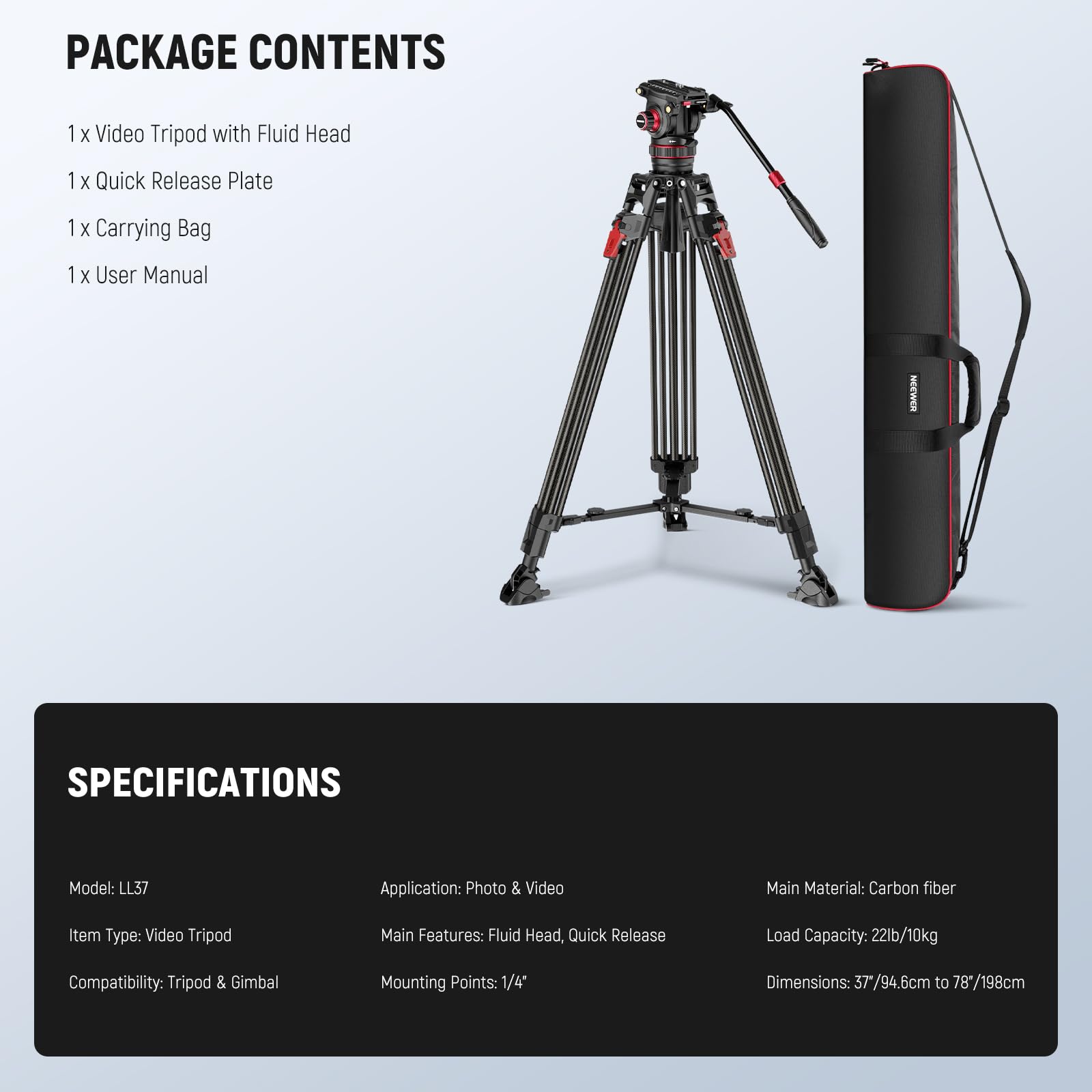 PACKAGE CONTENTS  
1 x Video Tripod with Fluid Head  
1 x Quick Release Plate  
1 x Carrying Bag  
1 x User Manual  

SPECIFICATIONS  
Model: LL37  
Application: Photo & Video  
Main Material: Carbon fiber  
Item Type: Video Tripod  
Main Features: Fluid Head, Quick Release  
Load Capacity: 22lb/10kg  
Compatibility: Tripod & Gimbal  
Mounting Points: 1/4"  
Dimensions: 37/94.6cm to 78"/198cm