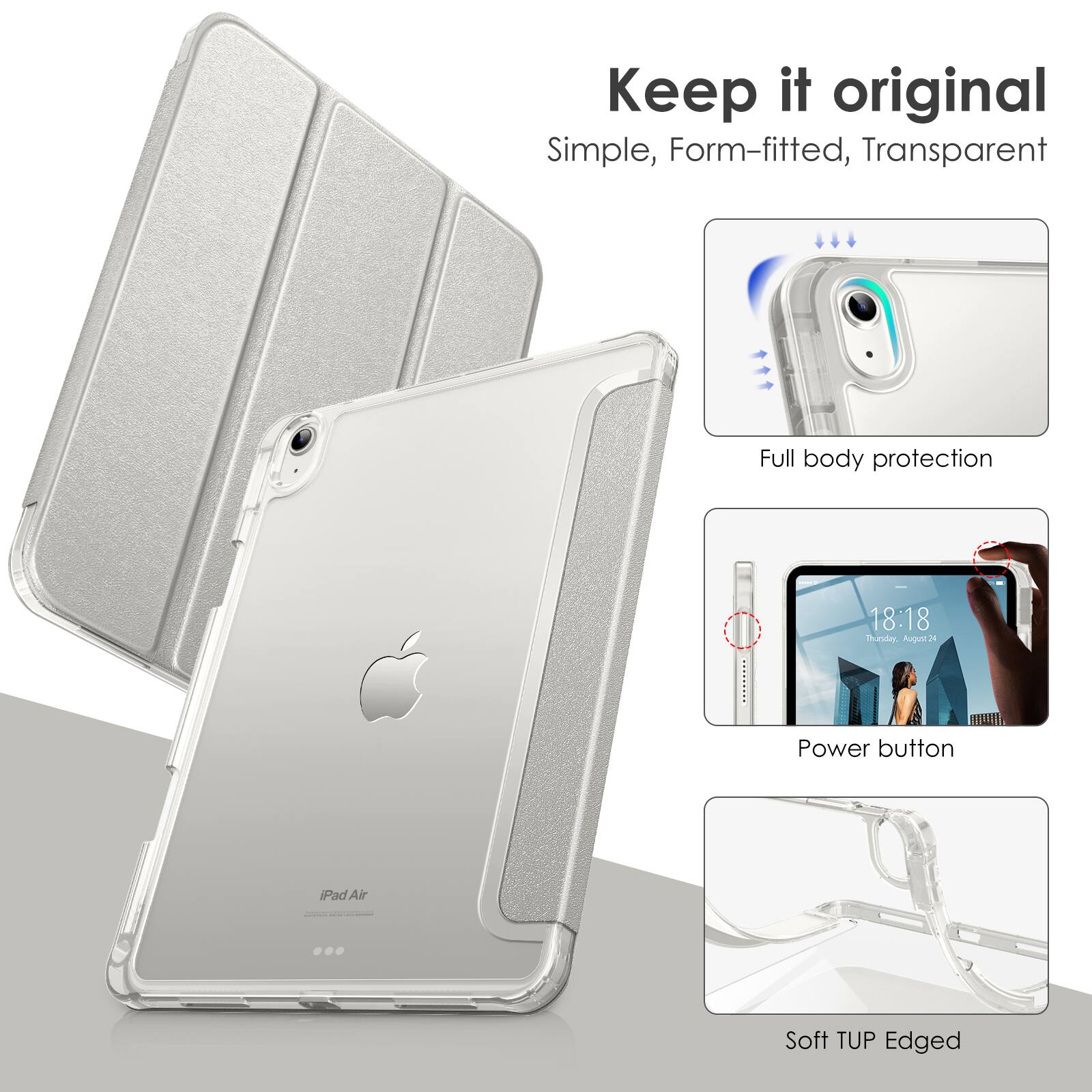 Keep it original  
Simple, Form-fitted, Transparent  

Full body protection  

Power button  

Soft TUP Edged