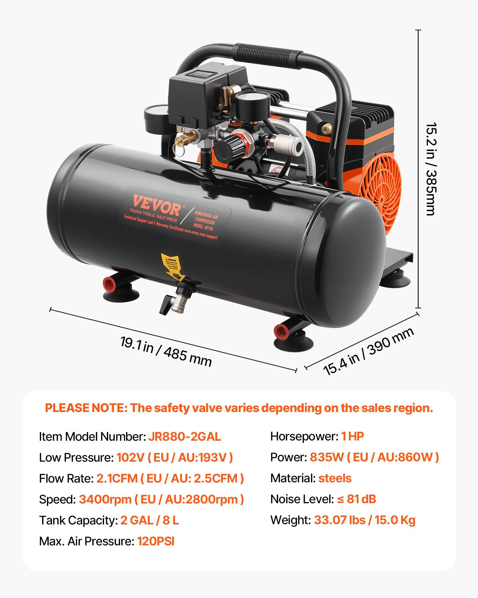 Technical TOUGH VEVOR TOOLS, HALF PRICE HORIZONTAL AIR COMPRESSOR Warranty Certificate MOOZ JR750 can support

15.2 in / 385mm  
19.1 in / 485 mm  
15.4 in / 390 mm

PLEASE NOTE: The safety valve varies depending on the sales region.

Item Model Number: JR880-2GAL  
Horsepower: 1HP  
Low Pressure: 102V (EU/AU:193V)  
Flow Rate: 2.1CFM (EU/AU:2.5CFM)  
Material: steels  
Speed: 3400rpm (EU/AU:2800rpm)  
Noise Level: ≤ 81 dB  
Tank Capacity: 2 GAL/ 8L  
Weight: 33.07 lbs / 15.0 Kg  
Max. Air Pressure: 120PSI