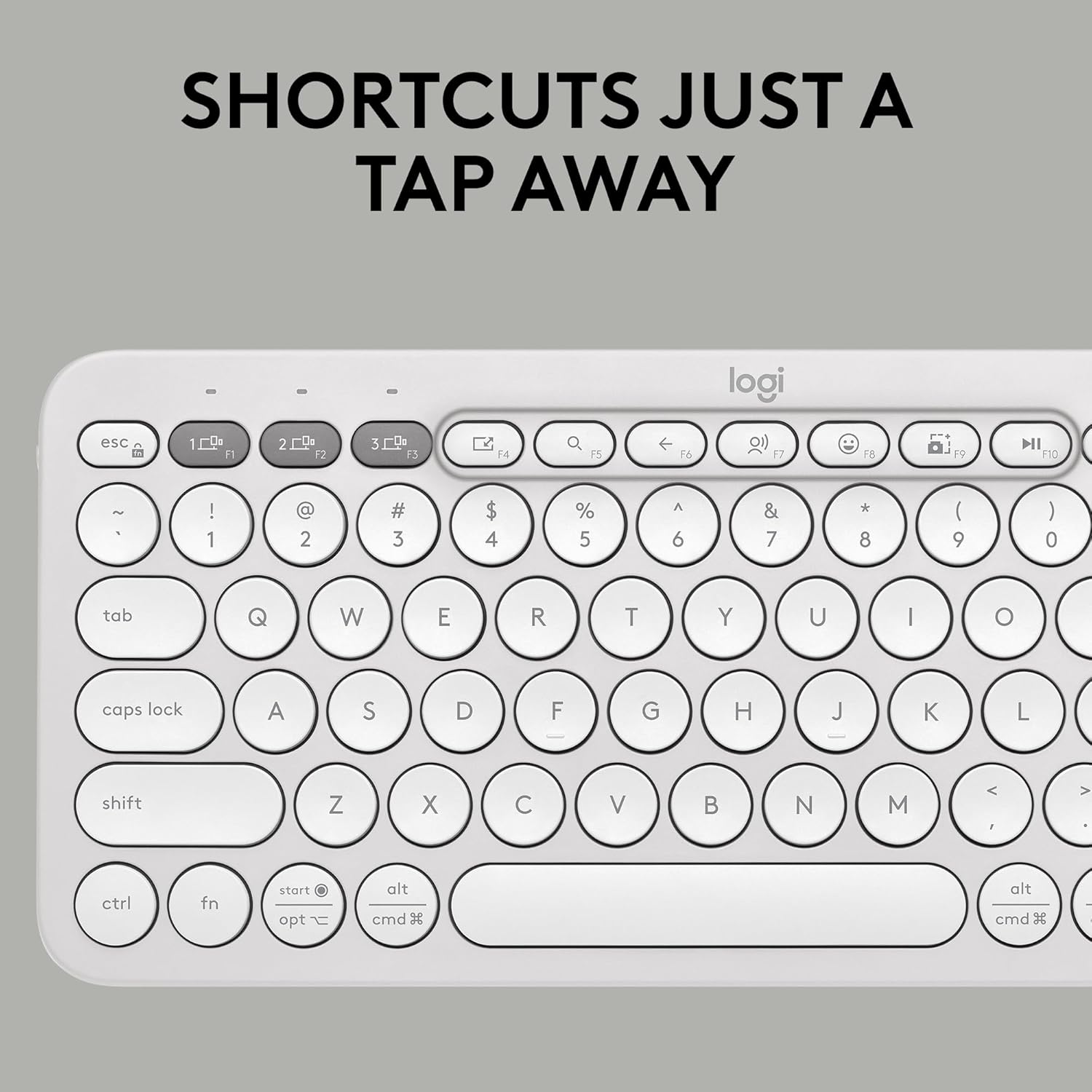 SHORTCUTS JUST A TAP AWAY

logi

esc 1 F1 2 F2 3 F3 4 F4 5 F5 6 F6 7 F7 8 F8 9 F9 0 F10

~ ! 1 @ 2 # 3 $ 4 % 5 ^ 6 & 7 * 8 ( 9 ) 0

tab Q W E R T Y U I O

caps lock A S D F G H J K L

shift Z X C V B N M < , > .

ctrl fn start opt alt cmd alt cmd

logi