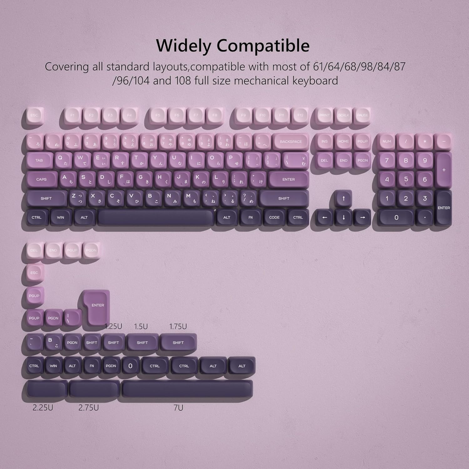Widely Compatible

Covering all standard layouts, compatible with most of 61/64/68/98/84/87 /96/104 and 108 full size mechanical keyboard

ESC F1 F2 F3 F4 F5 F6 F7 F8 F9 F10 F11 F12

TAB Q W E R T Y U I O P

CAPS A S D F G H J K L

SHIFT Z X C V B N M

CTRL WIN ALT FN CODE CTRL

DEL END PGDN PGUP

1.25U 1.5U 1.75U

2.25U 2.75U 7U