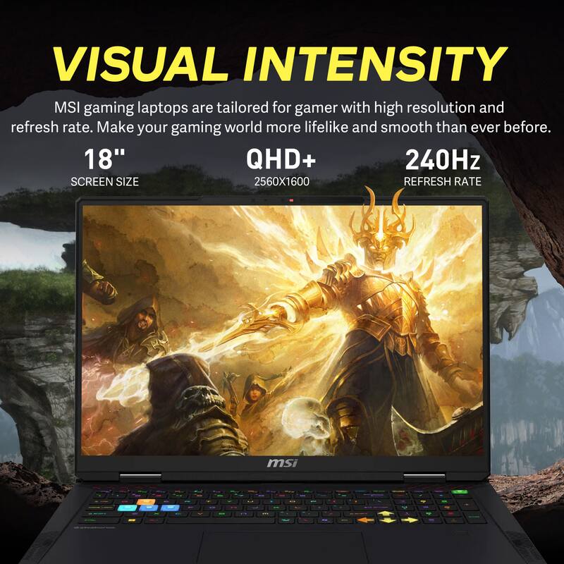 VISUAL INTENSITY

MSI gaming laptops are tailored for gamers with high resolution and refresh rate. Make your gaming world more lifelike and smooth than ever before.

18" SCREEN SIZE  
QHD+ 2560X1600  
240Hz REFRESH RATE