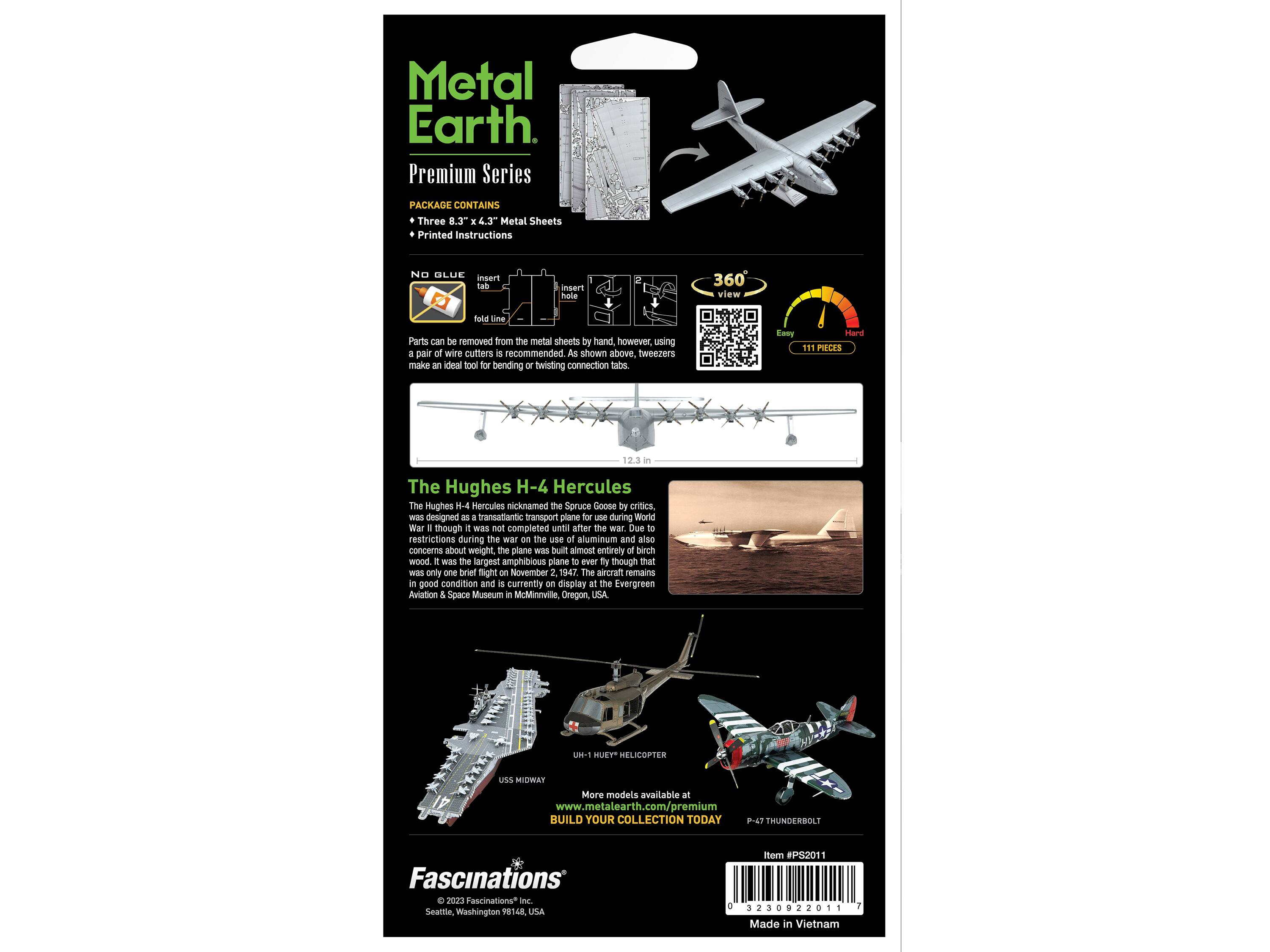 Metal Earth Premium Series PACKAGE CONTAINS Three 8.3" x 4.3" Metal Sheets Printed Instructions NO GLUE insert tah inser husle 360 view E Line Parts can be removed from the metal sheets by hand however, using a pair of wire cutters is recommended. As shown above, tweezers make an ideal tool for bending or twisting connection tabs. Eaay Hard 111 PIECES 12.3 in The Hughes H-4 Hercules The Hughes H-4 Hercules nicknamed the Spruce Goose was designed as a transatlantic transport plane for use during World War II though it was not completed until after the war. Due to restrictions during the war on the use of aluminum and also concerns about weight the plane was built almost entirely of birch wood. It was the largest amphibious plane ever built and though it was only flown once on November 2 1947. The aircraft remains in good condition and is currently on display at the Evergreen Aviation & Space Museum in McMinnville Oregon, USA H-1 METAL EARTH USS MIDWAY UH-1 HUEY HELICOPTER P-47 THUNDERBOLT