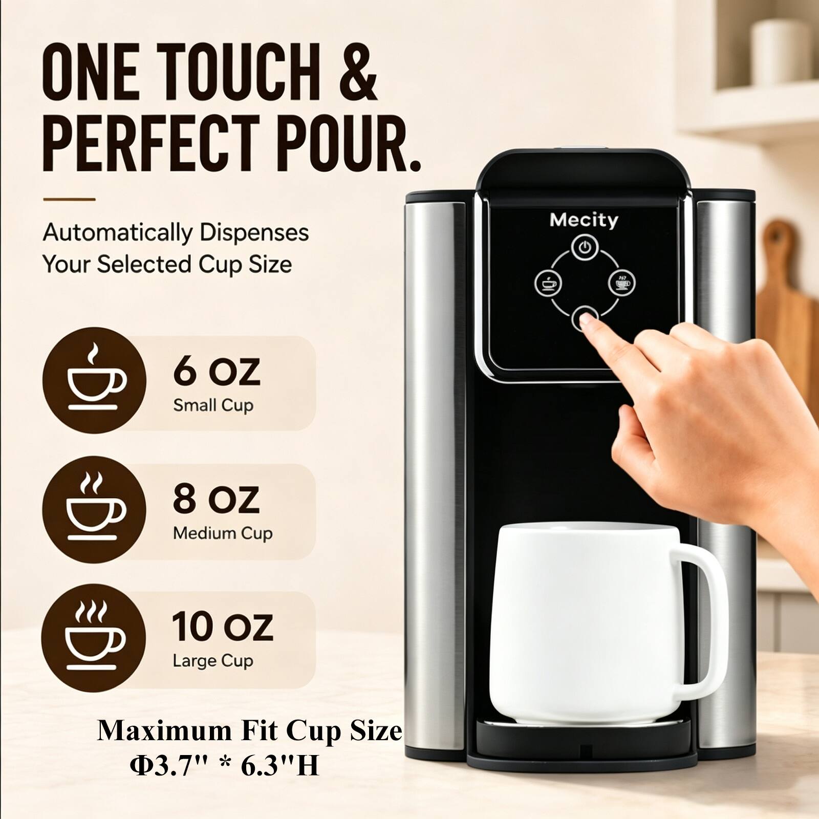 ONE TOUCH & PERFECT POUR.  
Automatically Dispenses Your Selected Cup Size

Mecity

6 OZ Small Cup  
8 OZ Medium Cup  
10 OZ Large Cup

Maximum Fit Cup Size  
Ø3.7" * 6.3"H