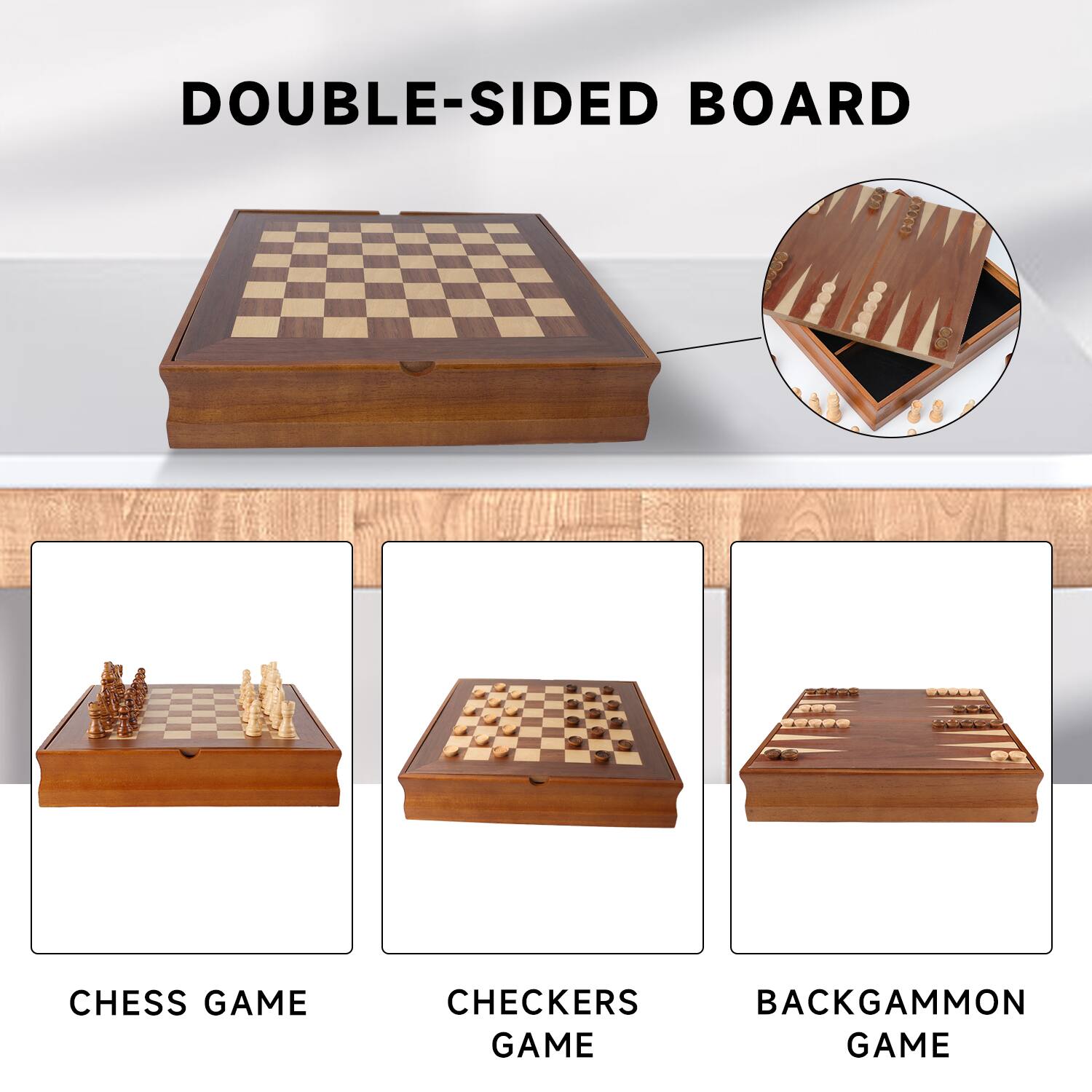 DOUBLE-SIDED BOARD
CHESS GAME
CHECKERS GAME
BACKGAMMON GAME