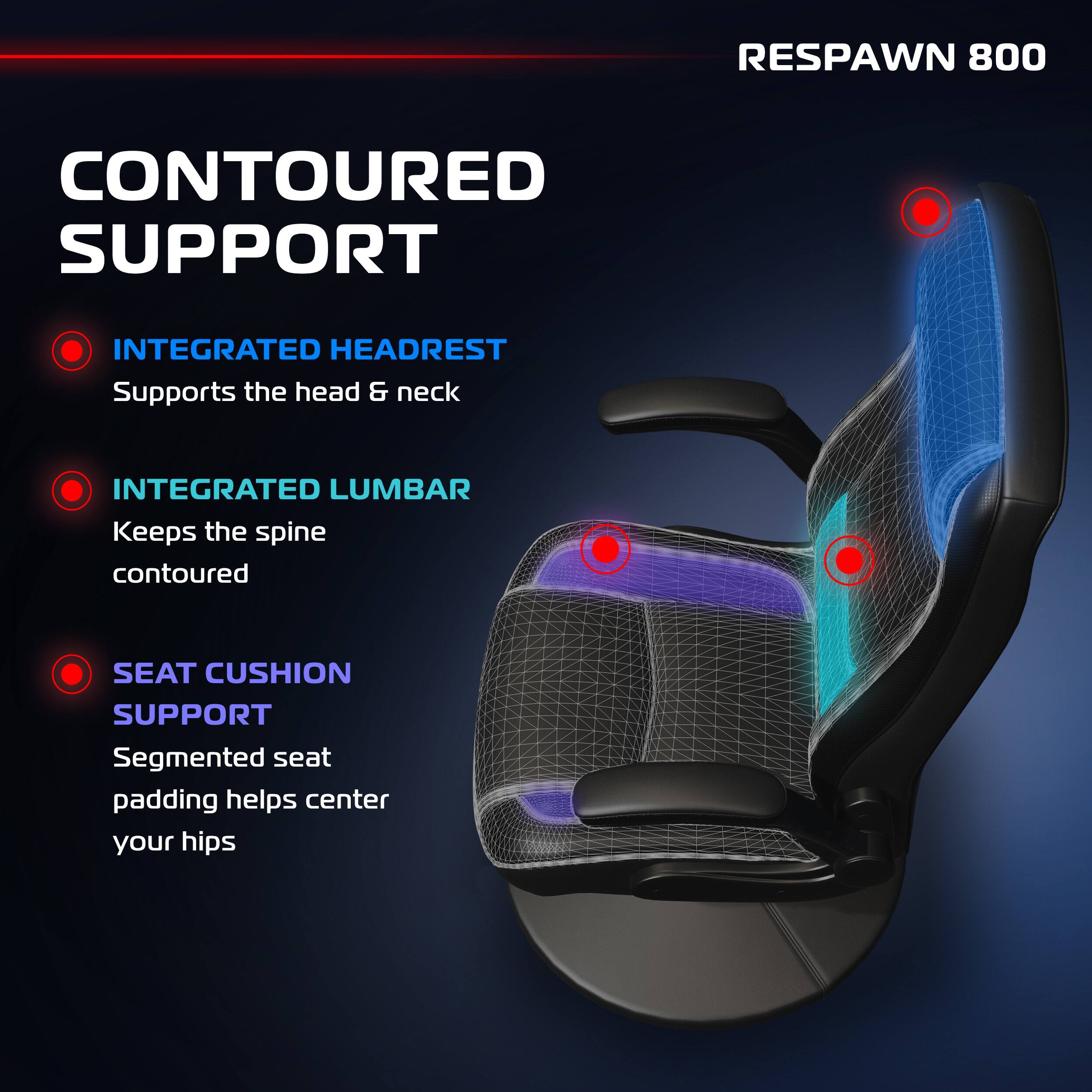 RESPAWN 800
CONTOURED SUPPORT
INTEGRATED HEADREST
Supports the head & neck
INTEGRATED LUMBAR
Keeps the spine contoured
SEAT CUSHION SUPPORT
Segmented seat padding helps center your hips