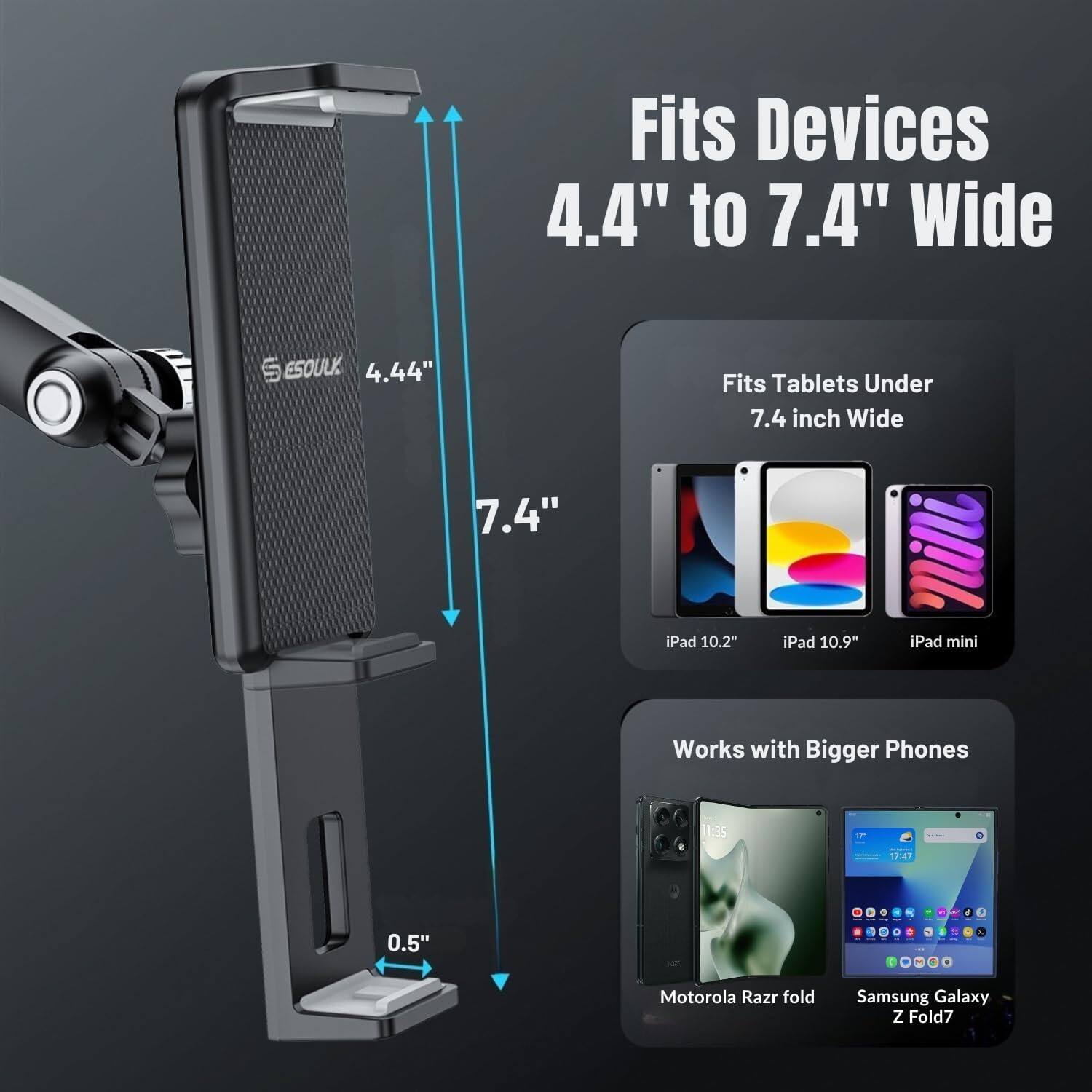 Fits Devices 4.4" to 7.4" Wide

ESOULK 4.44" Fits Tablets Under 7.4 inch Wide

iPad 10.2" iPad 10.9" iPad mini

Works with Bigger Phones

Motorola Razr fold Samsung Galaxy Z Fold7
