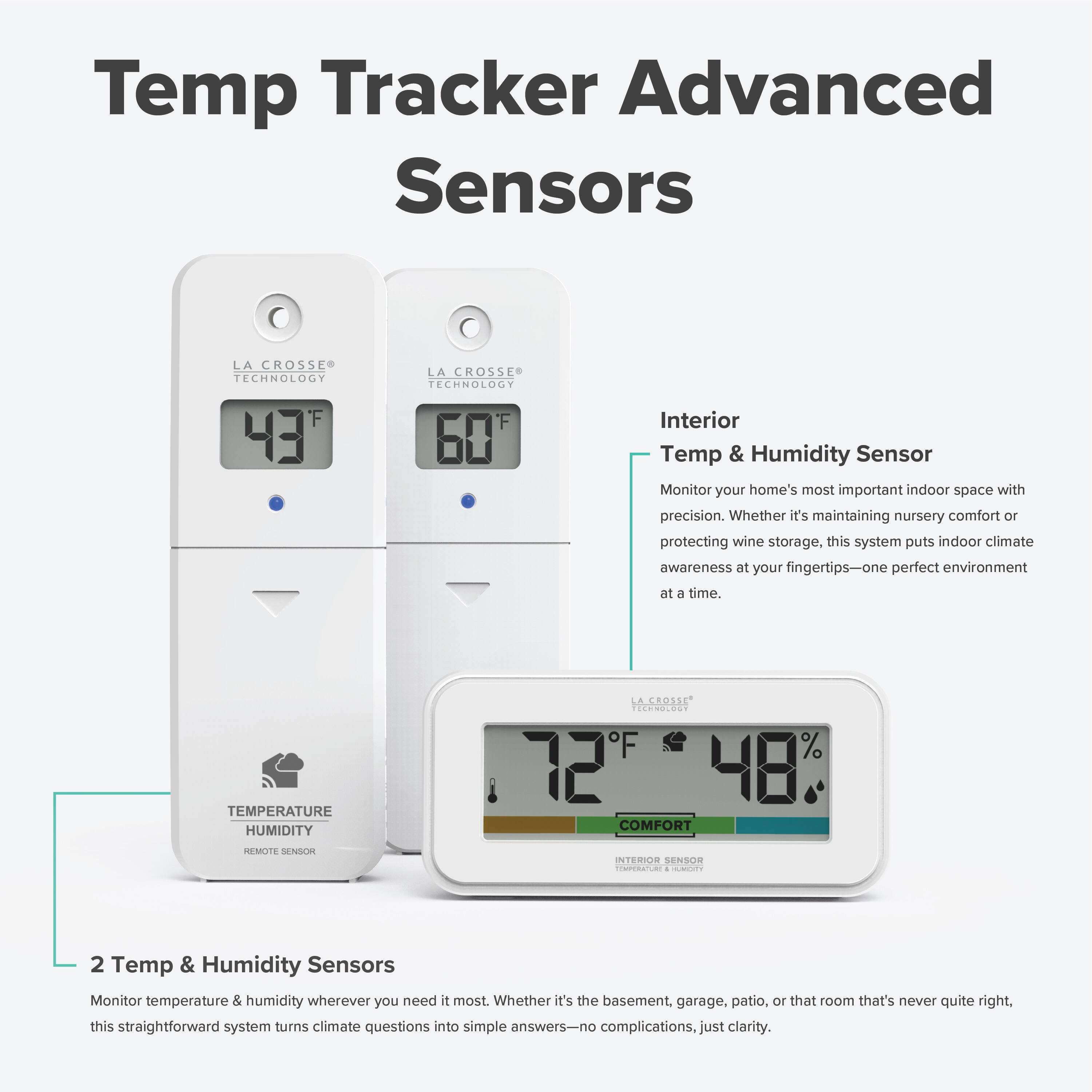 Temp Tracker Advanced Sensors  
LA CROSSE TECHNOLOGY F 43  
LA CROSSE TECHNOLOGY F 60  

Interior Temp & Humidity Sensor  
Monitor your home's most important indoor space with precision. Whether it's maintaining nursery comfort or protecting wine storage, this system puts indoor climate awareness at your fingertips—one perfect environment at a time.  

TEMPERATURE HUMIDITY  
LA CROSSE  
43°F 48%  
COMFORT  
MOTE SENSORI  
INTERIOR SENSOR  

2 Temp & Humidity Sensors  
Monitor temperature & humidity wherever you need it most. Whether it's the basement, garage, patio, or that room that's never quite right, this straightforward system turns climate questions into simple answers—no complications, just clarity.