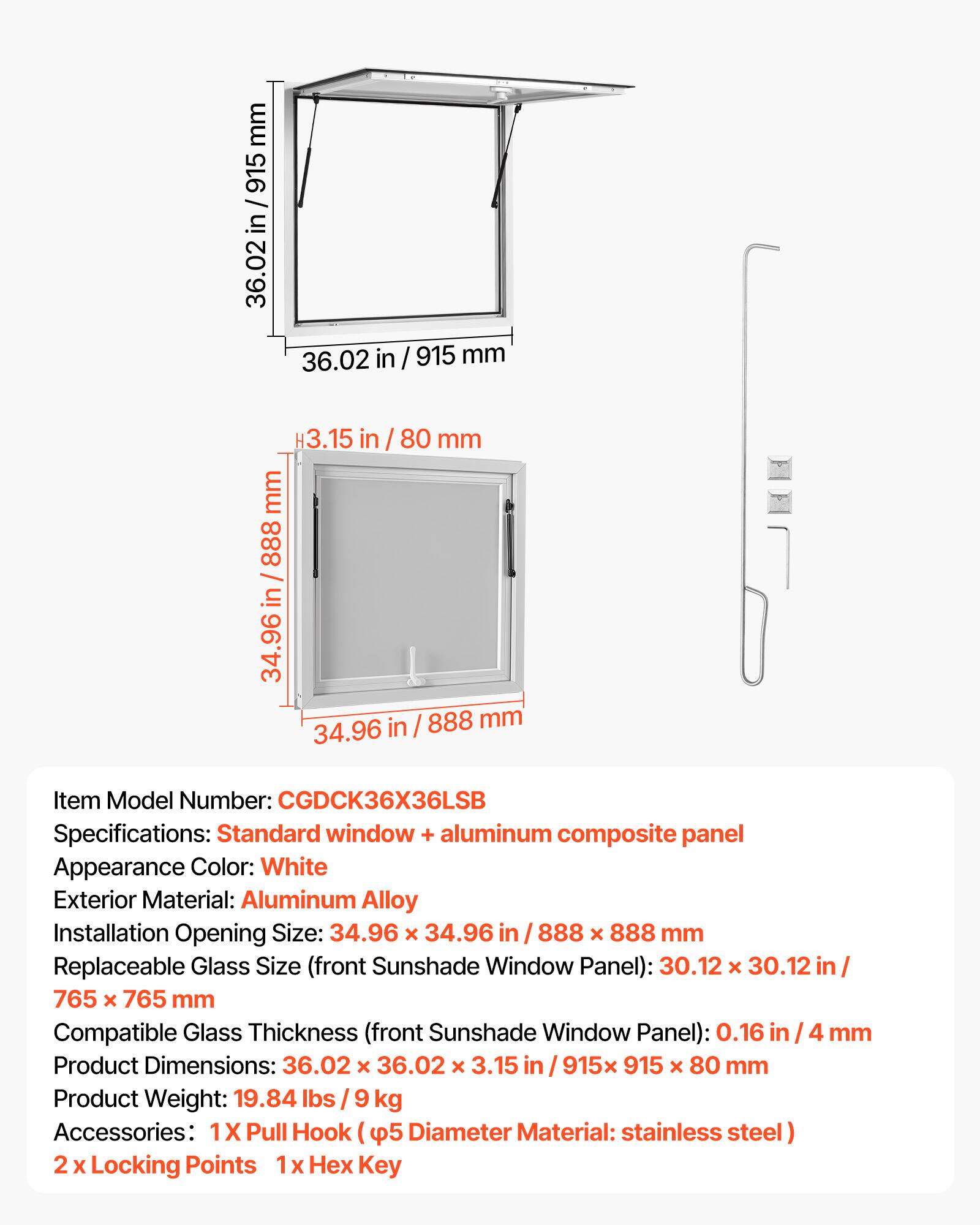 mm 915 in 36.02 36.02 in / 915 mm 3.15 in 80 mm mm 888 / in 34.96 in / 888 mm 34.96

Item Model Number: CGDCK36X36LSB

Specifications: Standard window + aluminum composite panel

Appearance Color: White

Exterior Material: Aluminum Alloy

Installation Opening Size: 34.96 x 34.96 in / 888 x 888 mm

Replaceable Glass Size (front Sunshade Window Panel): 30.12 x 30.12 in / 765 x 765 mm

Compatible Glass Thickness (front Sunshade Window Panel): 0.16 in / 4 mm

Product Dimensions: 36.02 x 36.02 x 3.15 in / 915 x 915 x 80 mm

Product Weight: 19.84 lbs / 9 kg

Accessories: 1 x Pull Hook (5 Diameter Material: stainless steel)
