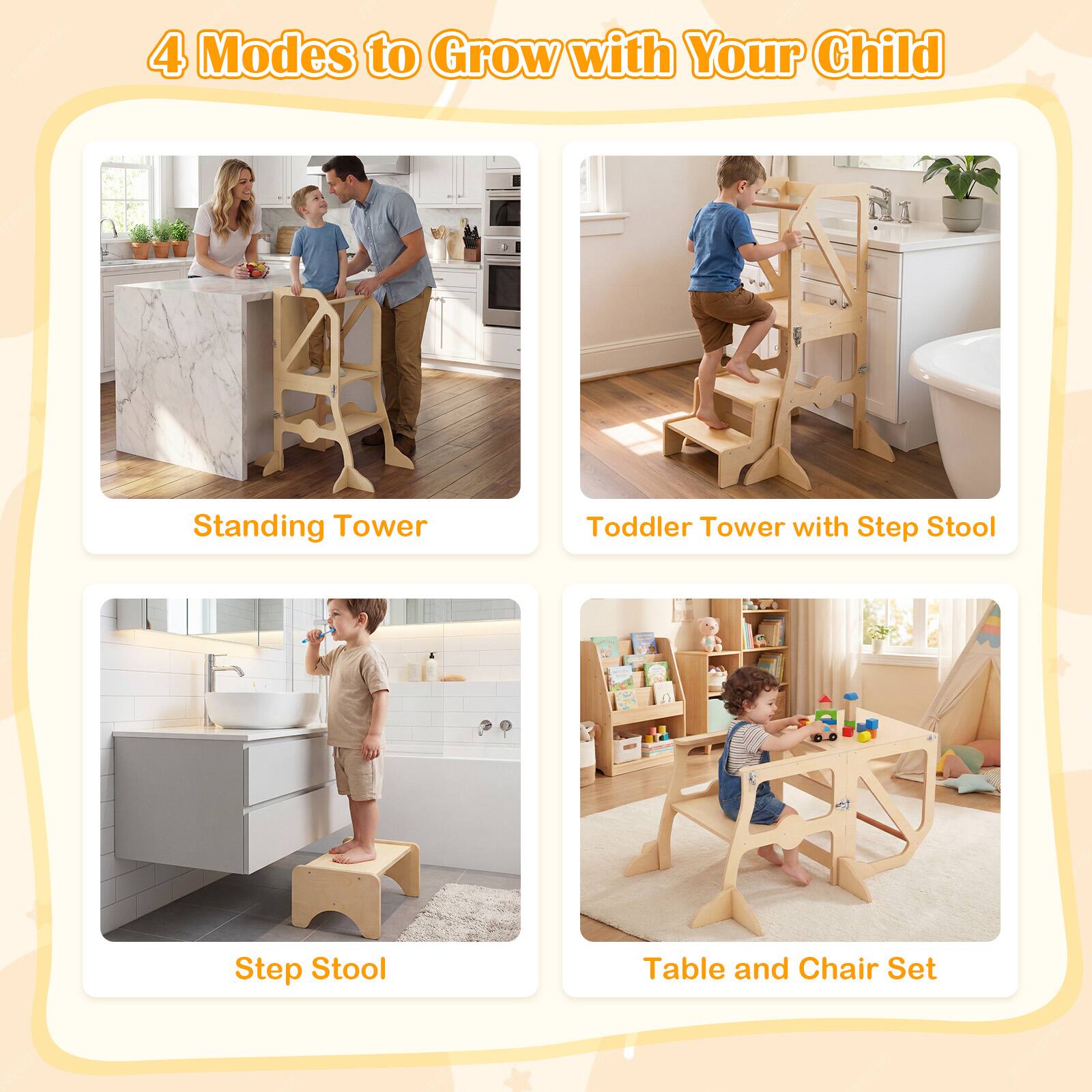 4 Modes to Grow with Your Child

Standing Tower

Toddler Tower with Step Stool

Step Stool

Table and Chair Set