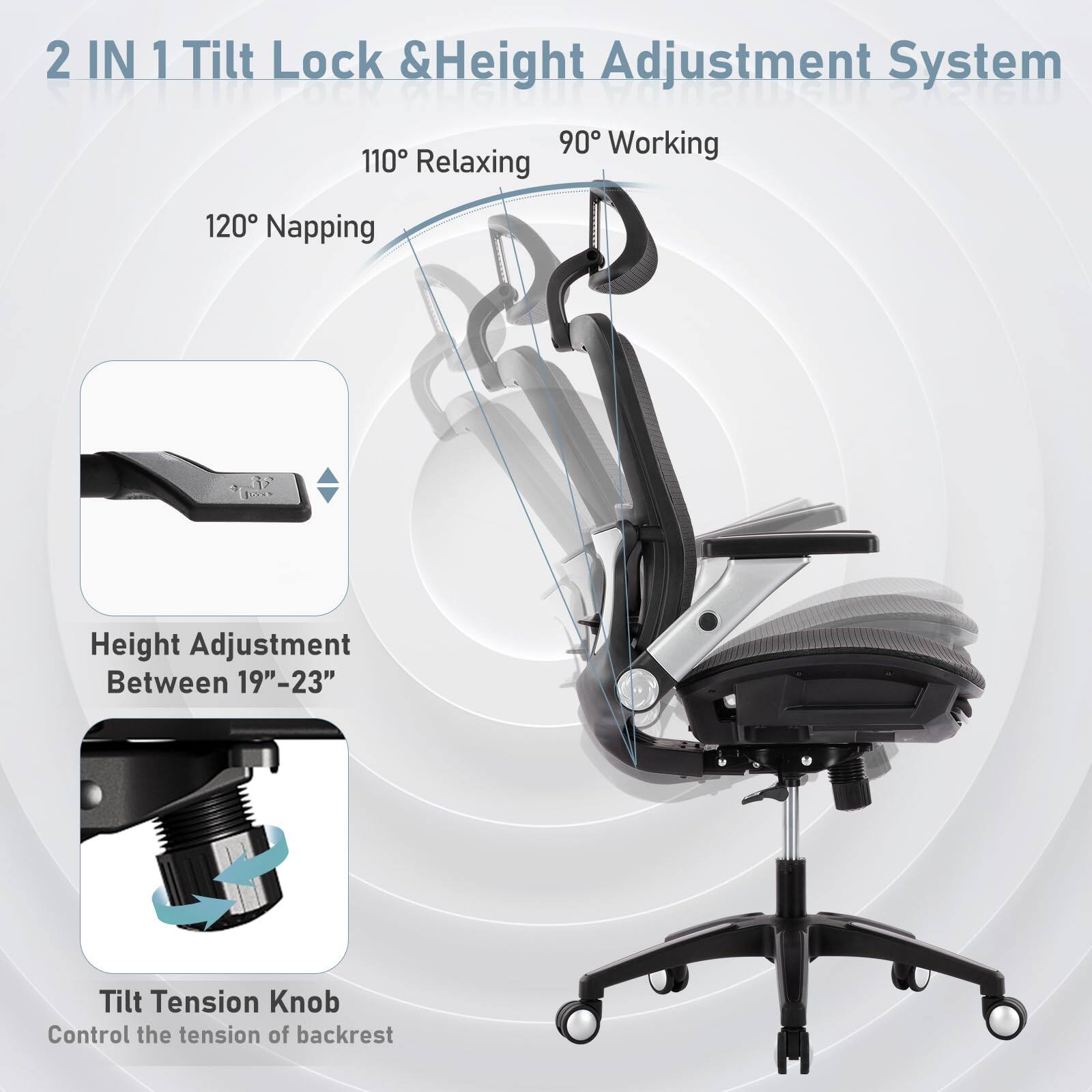 2 IN 1 Tilt Lock & Height Adjustment System

- 90° Working
- 110° Relaxing
- 120° Napping

Height Adjustment Between 19"–23"

Tilt Tension Knob
Control the tension of backrest