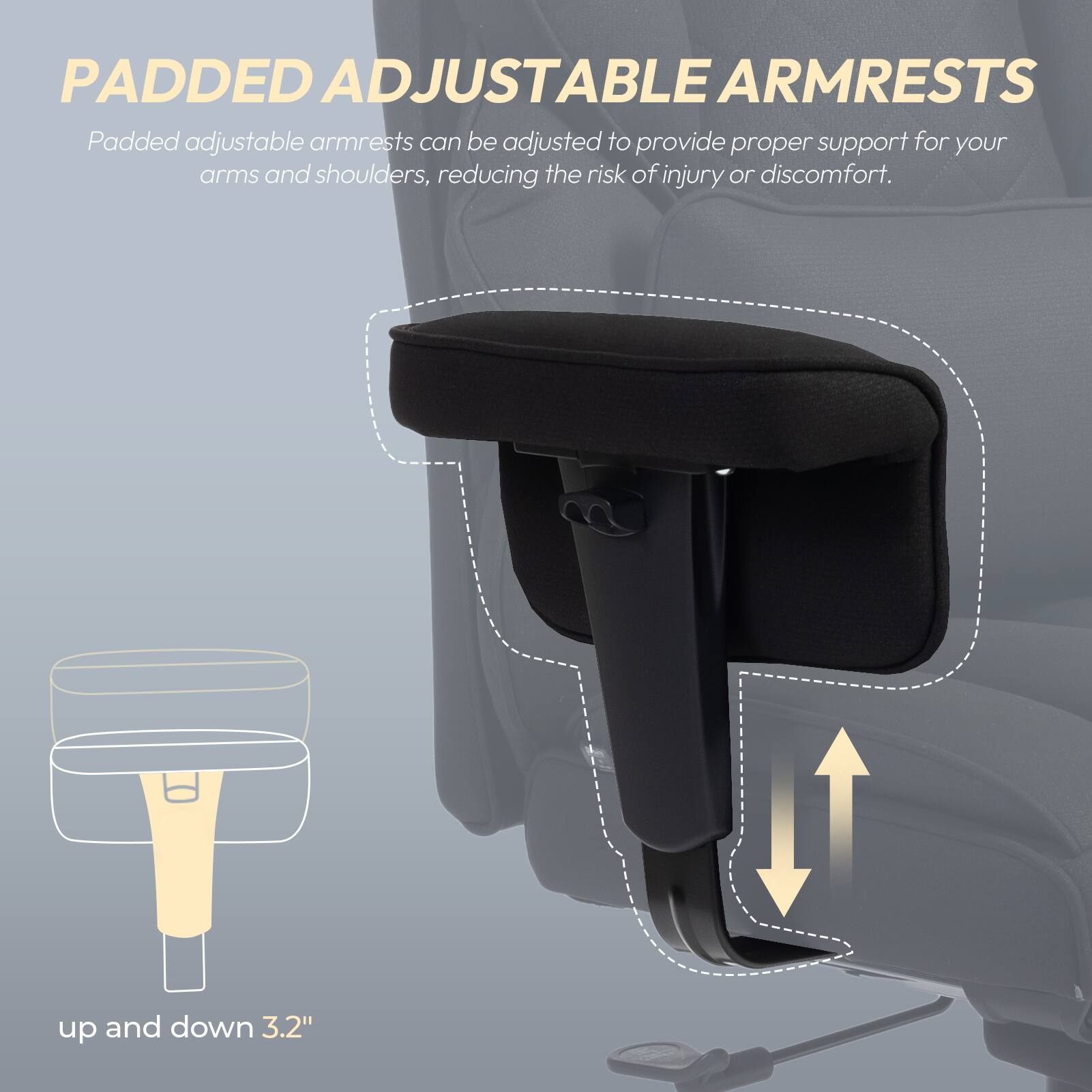 PADDED ADJUSTABLE ARMRESTS

Padded adjustable armrests can be adjusted to provide proper support for your arms and shoulders, reducing the risk of injury or discomfort.

up and down 3.2"