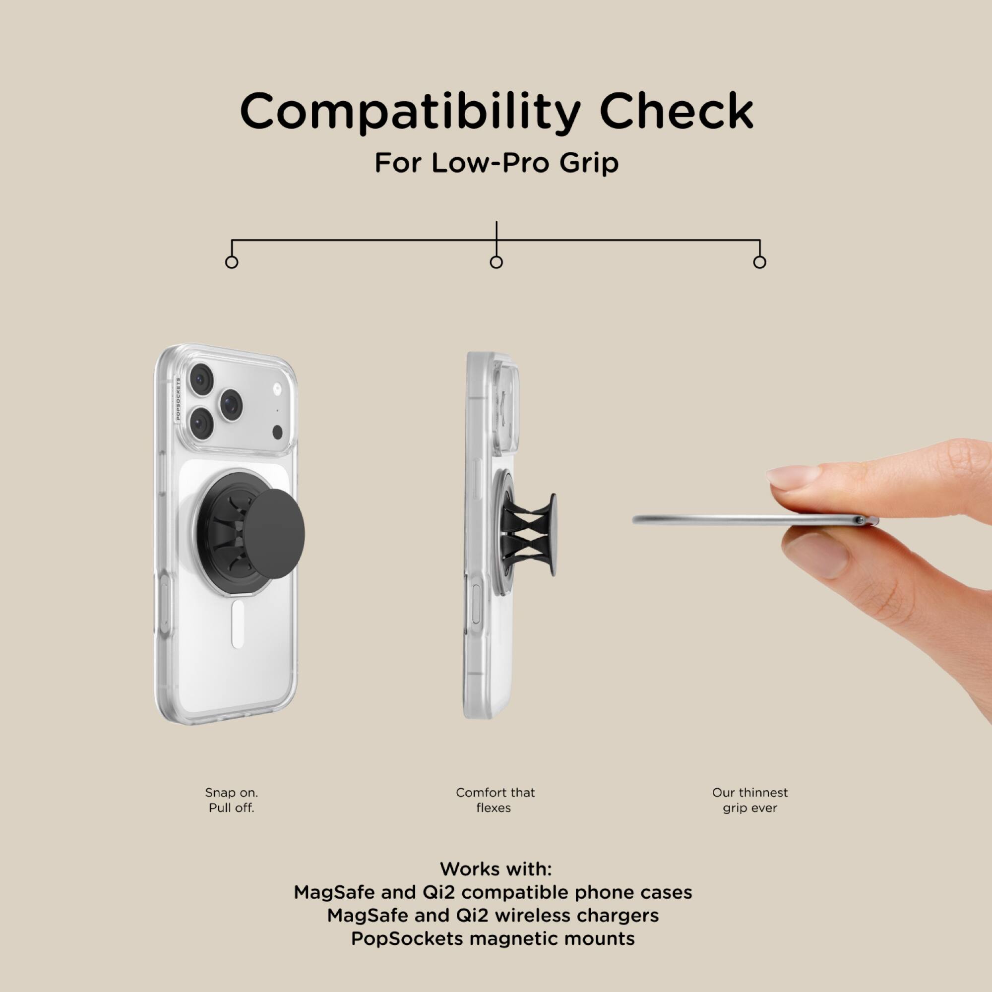 Compatibility Check For Low-Pro Grip

Snap on. Pull off. Comfort that flexes Our thinnest grip ever

Works with:
- MagSafe and Qi2 compatible phone cases
- MagSafe and Qi2 wireless chargers
- PopSockets magnetic mounts