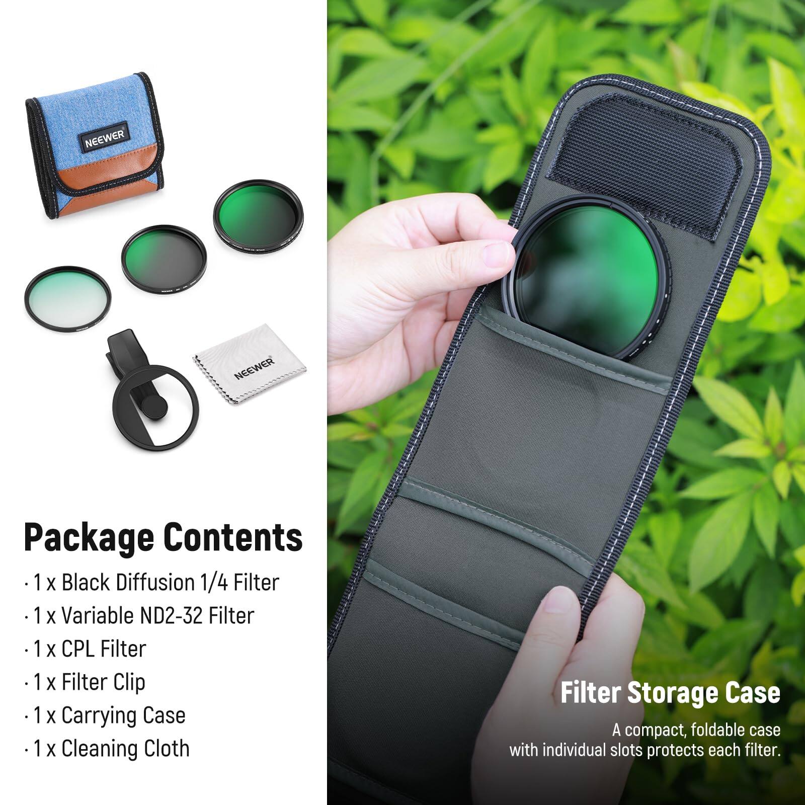 NEEWER Package Contents

1 X Black Diffusion 1/4 Filter  
1 X Variable ND2-32 Filter  
1 X CPL Filter  
1 X Filter Clip  
1 X Carrying Case  
1 X Cleaning Cloth  

Filter Storage Case  
A compact, foldable case with individual slots protects each filter.