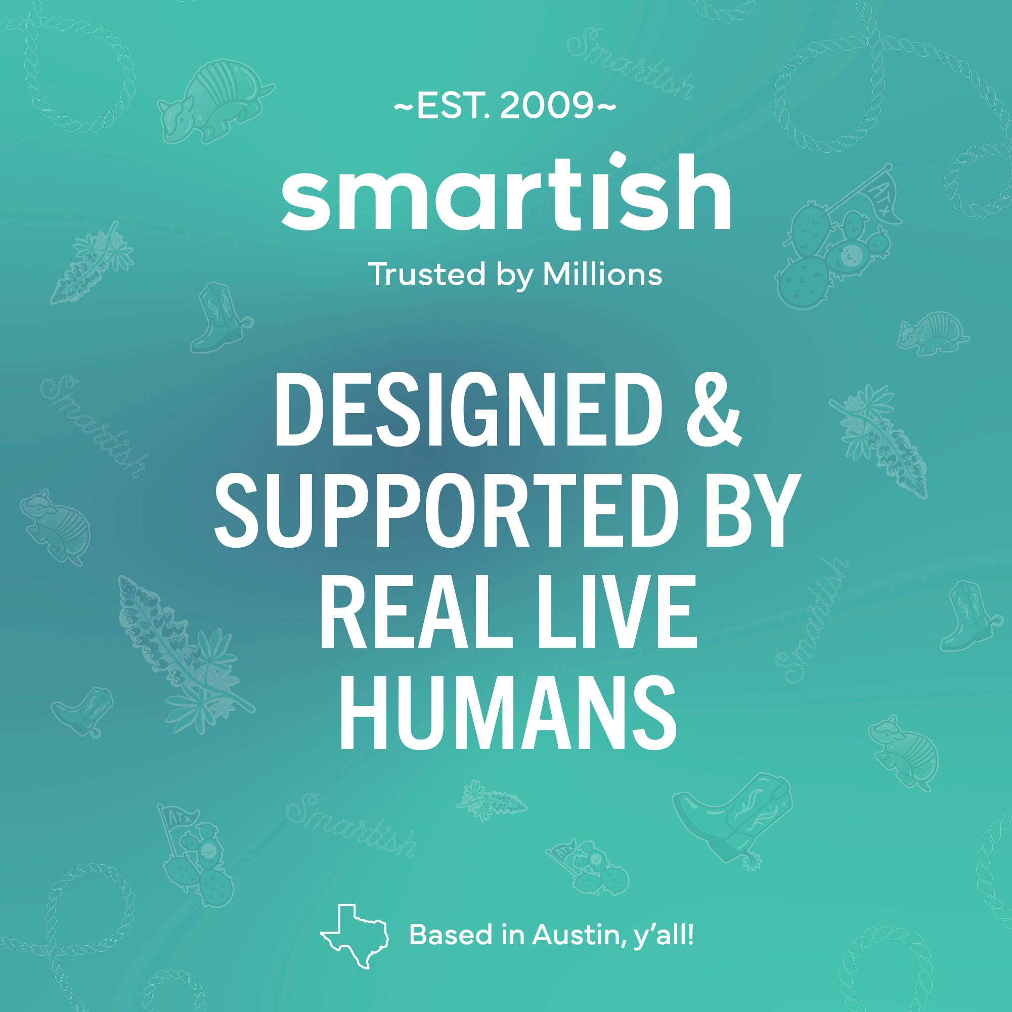 ~EST. 2009~ Smartish Trusted by Millions Smartish DESIGNED & SUPPORTED BY REAL LIVE Smartish HUMANS Smartish Based in Austin, y'all!