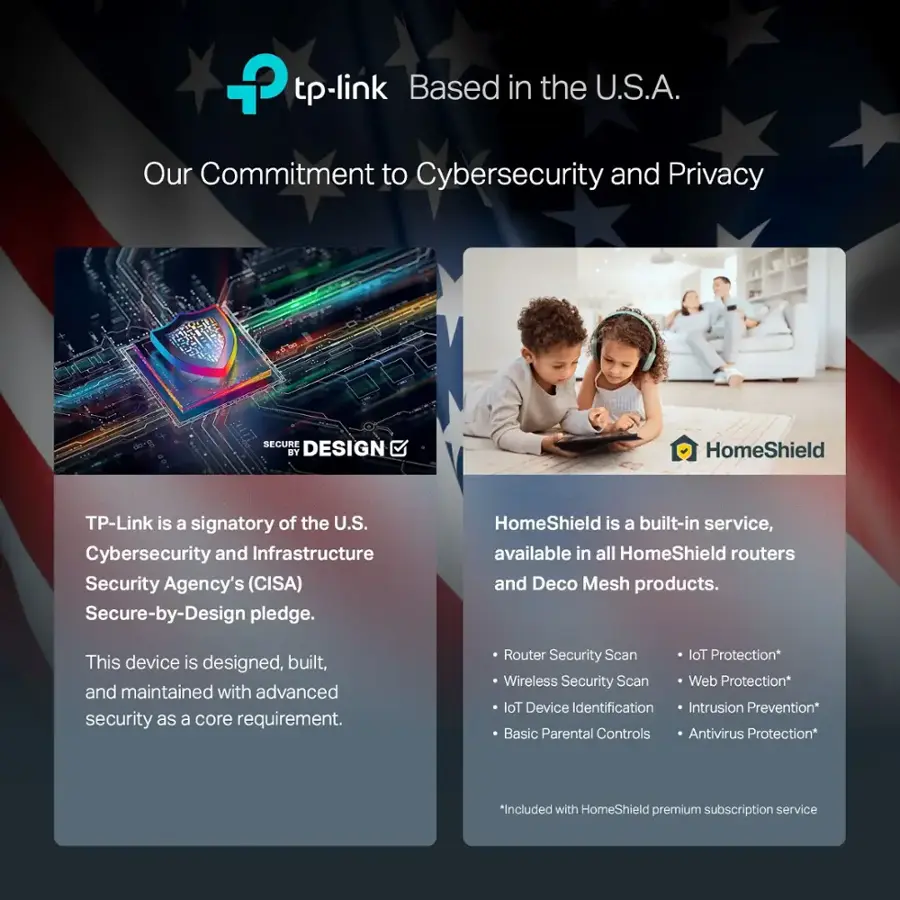 Our Commitment to Cybersecurity and Privacy

TP-Link is a signatory of the U.S. Cybersecurity and Infrastructure Security Agency's (CISA) Secure-by-Design pledge. HomeShield is a built-in service, available in all HomeShield routers and Deco Mesh products. This device is designed, built, and maintained with advanced security as a core requirement.

Router Security Scan
Wireless Security Scan
Web Protection
loT Device Identification
Intrusion Prevention
Basic Parental Controls
Antivirus Protection

*Included with HomeShield premium subscription service
