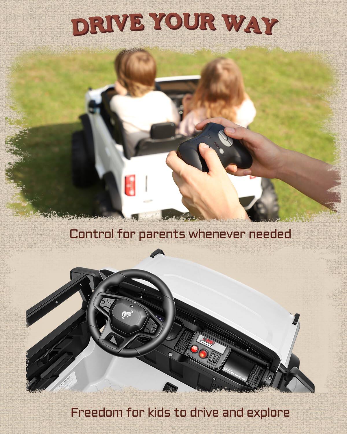 DRIVE YOUR WAY  
Control for parents whenever needed  
Freedom for kids to drive and explore